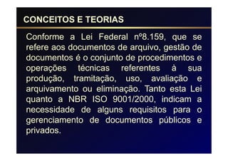 CONCEITOS E TEORIAS
Conforme a Lei Federal nº8.159, que se
refere aos documentos de arquivo, gestão de
documentos é o conjunto de procedimentos e
operações técnicas referentes à sua
produção, tramitação, uso, avaliação e
arquivamento ou eliminação. Tanto esta Lei
quanto a NBR ISO 9001/2000, indicam a
necessidade de alguns requisitos para o
gerenciamento de documentos públicos e
privados.
 