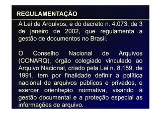 REGULAMENTAÇÃO
A Lei de Arquivos, e do decreto n. 4.073, de 3
de janeiro de 2002, que regulamenta a
gestão de documentos no Brasil.

O     Conselho    Nacional     de     Arquivos
(CONARQ), órgão colegiado vinculado ao
Arquivo Nacional, criado pela Lei n. 8.159, de
1991, tem por finalidade definir a política
nacional de arquivos públicos e privados, e
exercer orientação normativa, visando à
gestão documental e a proteção especial as
informações de arquivo.
 