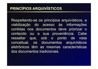 PRINCÍPIOS ARQUIVÍSTICOS


Respeitando-se os princípios arquivísticos, a
viabilização do acesso às informações
contidas nos documentos deve priorizar o
conteúdo ou a sua proveniência. Cabe
ressaltar que, sob o ponto de vista
conceitual, os documentos arquivísticos
eletrônicos têm as mesmas características
dos documentos tradicionais.
 