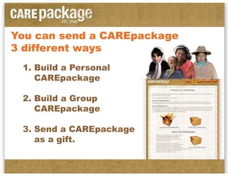 You can send a CAREpackage
3 different ways
 1. Build a Personal
    CAREpackage

 2. Build a Group
    CAREpackage

 3. Send a CAREpackage
    as a gift.
 