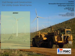 Civil Design and Construction                                                  Another
                                                       Renewable Management Corporation
  For Utility Grade Wind Farms                                    White Paper Slide Show
                                                                                      Post Office Box 1997
                                                                                   Sand Springs, OK 74063
                                                                                             (918) 241-9090
                                                                                                    Website

            ABSTRACT                                                                      James L. Lindeman
                                                                                       Master of Engineering
                                                                    Construction Engineering & Management
                                                                            University of California, Berkeley




Page 1                   Civil Design & Construction
26 Aug 10
 