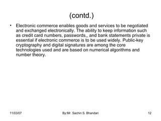 (contd.) Electronic commerce enables goods and services to be negotiated and exchanged electronically. The ability to keep information such as credit card numbers, passwords,, and bank statements private is essential if electronic commerce is to be used widely. Public-key cryptography and digital signatures are among the core technologies used and are based on numerical algorithms and number theory. 05/28/09 By:Mr. Sachin S. Bhandari 