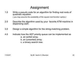 Assignment 1.0 Write a pseudo code for an algorithm for finding real roots of  quadratic equation.  ( you may assume the availability of the square root function  sqrt(x).) 2.0 Describe the algorithm used by your  favorite ATM machine in  dispensing cash. 3.0 Design a simple algorithm for the string-matching problem. 4.0 Indicate how the ADT priority queue can be implemented as  a. an sorted array. b. an (unsorted) array. c. a binary search tree. 05/28/09 By:Mr. Sachin S. Bhandari 
