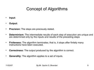 Concept of Algorithms Input: Output: Precision:  The steps are preciously stated. Determinism:  The intermediate results of each step of execution are unique and are determined only by the inputs and results of the preceding steps Finiteness:  The algorithm terminates; that is, it stops after finitely many instructions have been executed. Correctness:  The output produced by the algorithm is correct. Generality:  The algorithm applies to a set of inputs. 05/28/09 By:Mr. Sachin S. Bhandari 