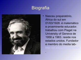 Biografia
     
         Nasceu preparatório,
         África do sul em
         01/03/1928. é matemático
         e proeminente educador.
         trabalhou com Piaget na
         University of Geneva de
         1958 a 1963. reside nos
         estados unidos. Fundador
         e membro do media lab-
         http://pt.wikipedia.org/wiki/In
 