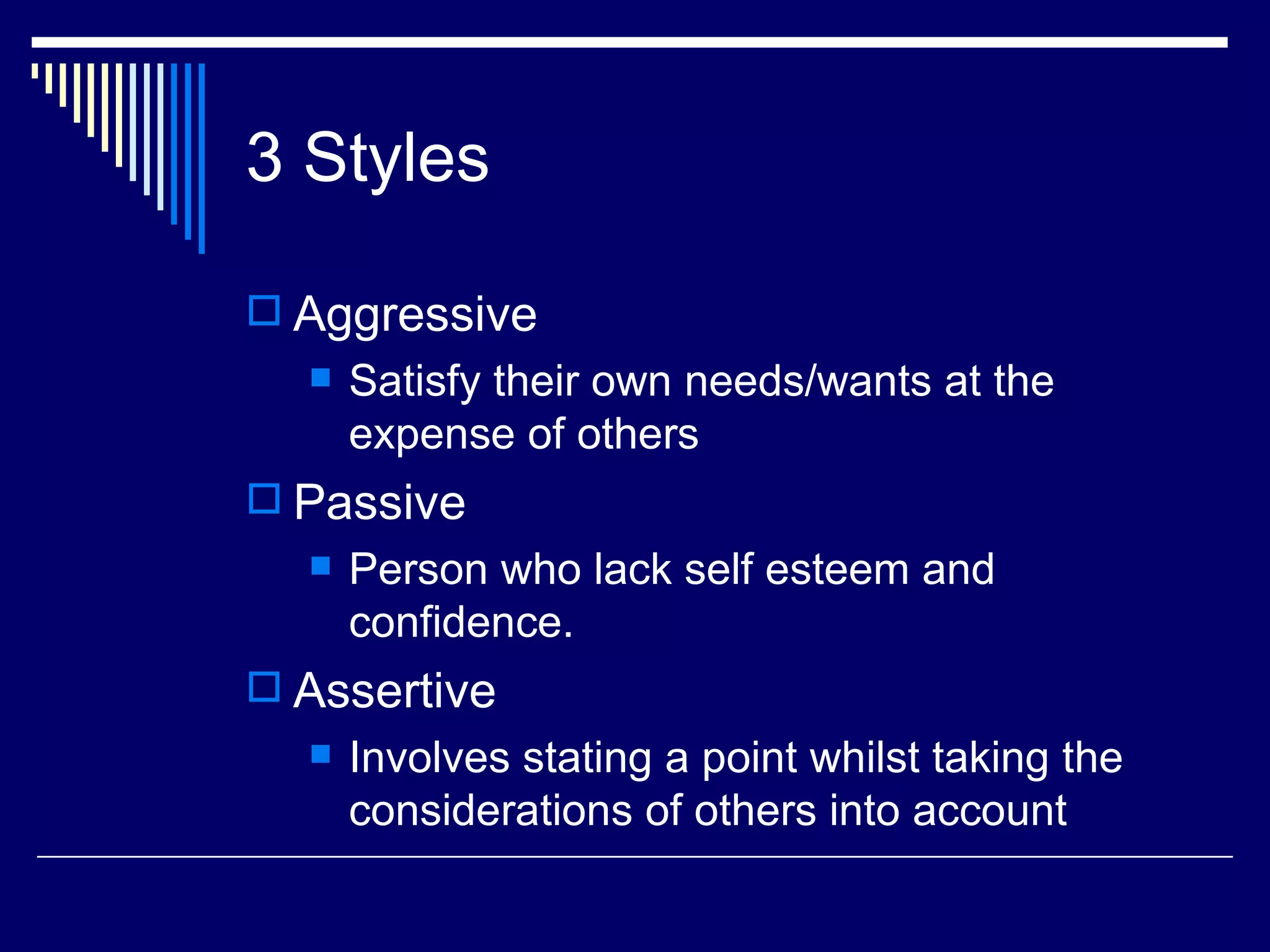 3 Styles

 Aggressive
     Satisfy their own needs/wants at the
      expense of others
 Passive
     Person who lack self esteem and
      confidence.
 Assertive
     Involves stating a point whilst taking the
      considerations of others into account
 