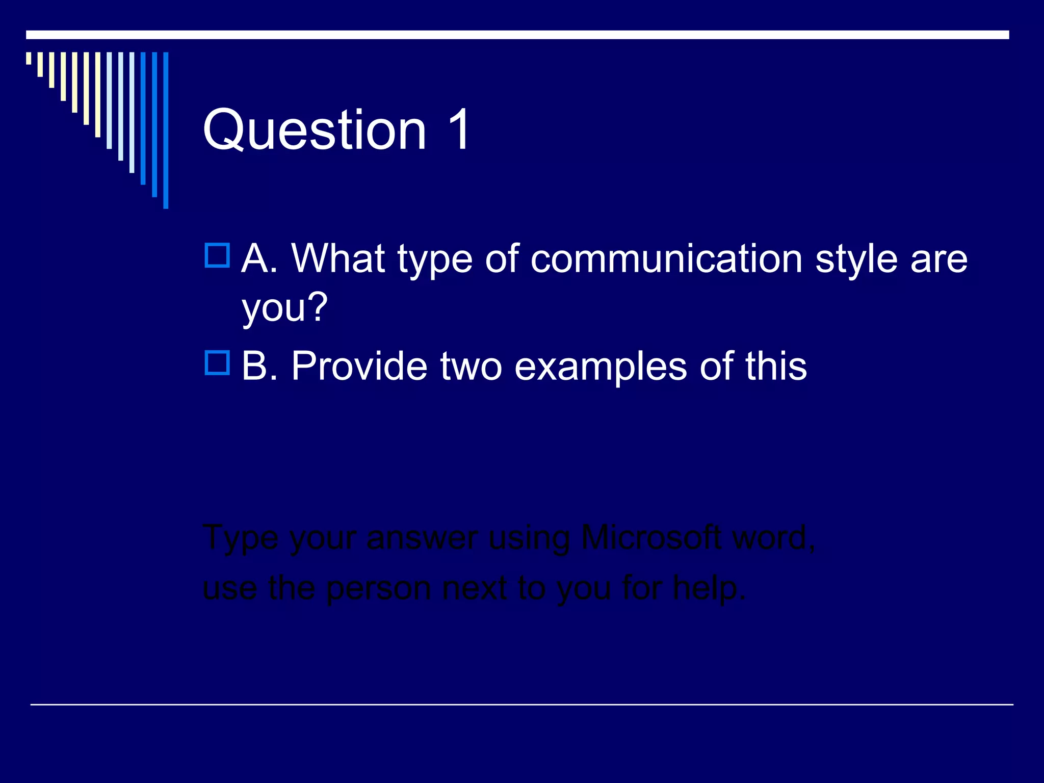 Question 1

 A. What type of communication style are
  you?
 B. Provide two examples of this




Type your answer using Microsoft word,
use the person next to you for help.
 