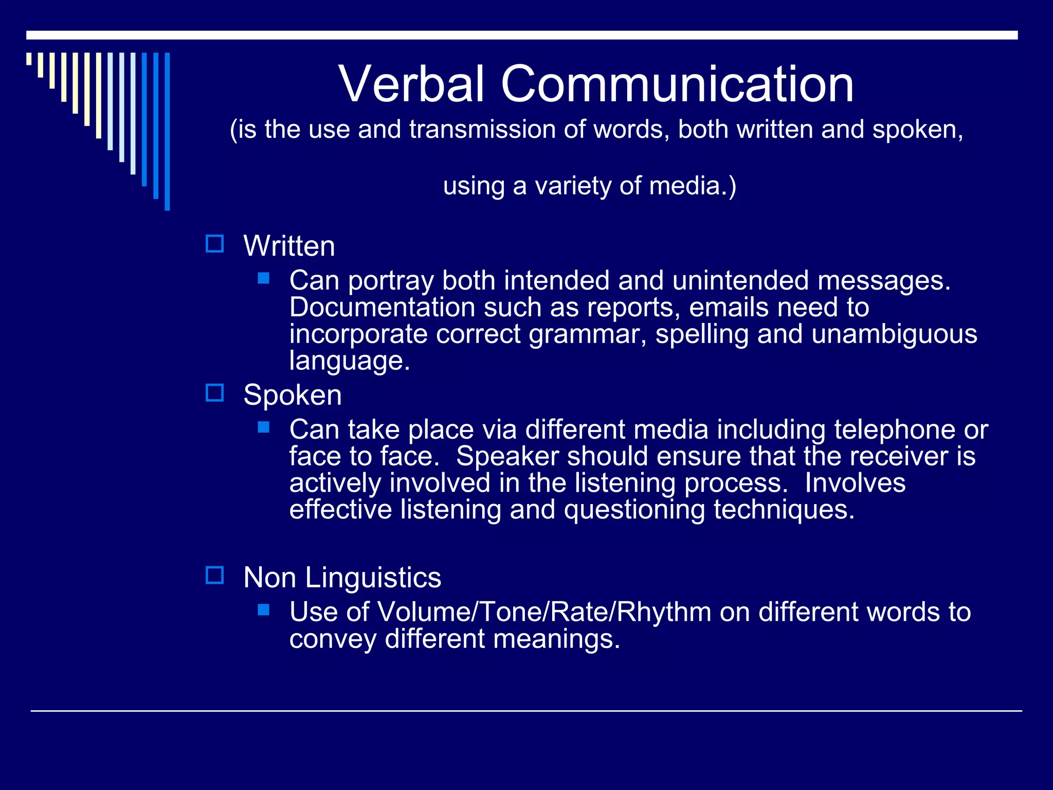 Verbal Communication
 (is the use and transmission of words, both written and spoken,

                    using a variety of media.)

 Written
      Can portray both intended and unintended messages.
       Documentation such as reports, emails need to
       incorporate correct grammar, spelling and unambiguous
       language.
 Spoken
      Can take place via different media including telephone or
       face to face. Speaker should ensure that the receiver is
       actively involved in the listening process. Involves
       effective listening and questioning techniques.

 Non Linguistics
      Use of Volume/Tone/Rate/Rhythm on different words to
       convey different meanings.
 