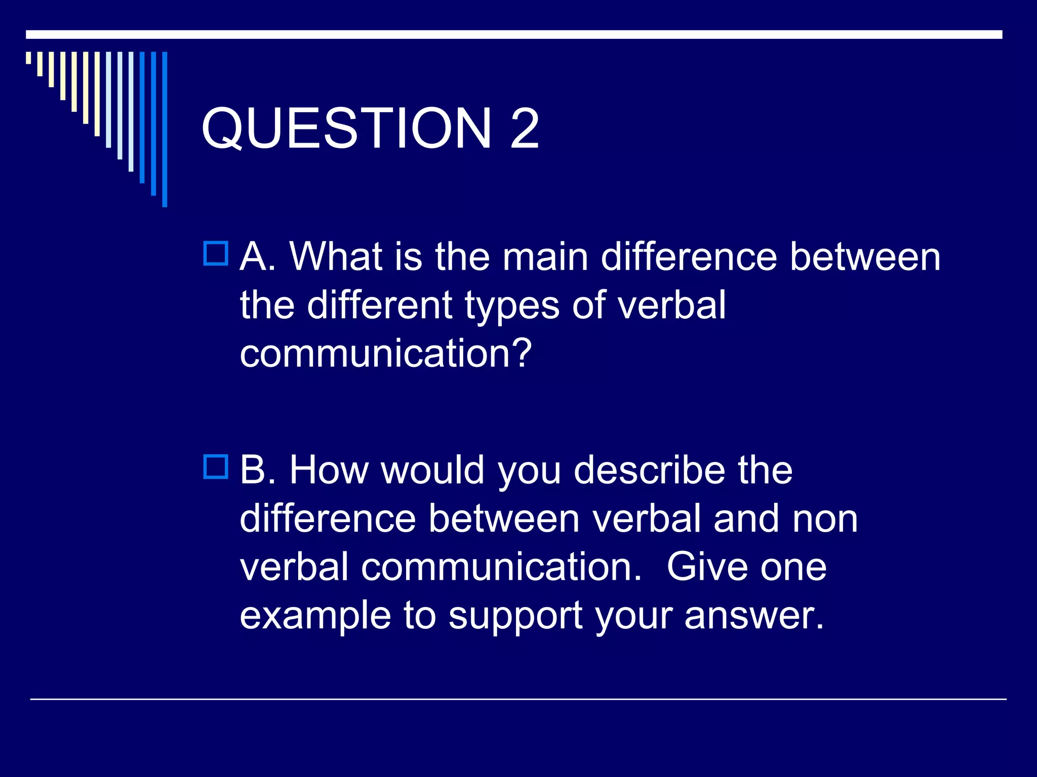 QUESTION 2

 A. What is the main difference between
  the different types of verbal
  communication?

 B. How would you describe the
  difference between verbal and non
  verbal communication. Give one
  example to support your answer.
 