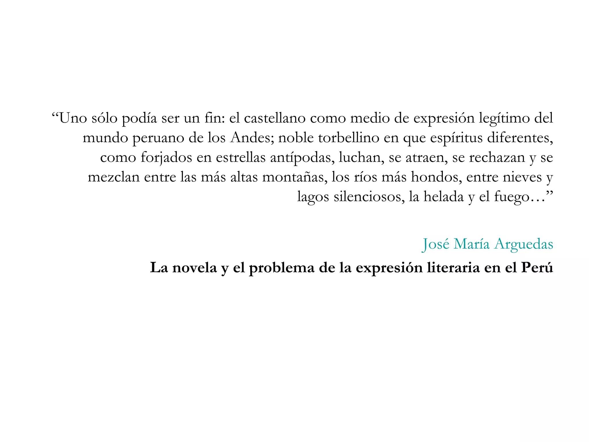“Uno sólo podía ser un fin: el castellano como medio de expresión legítimo del
   mundo peruano de los Andes; noble torbellino en que espíritus diferentes,
      como forjados en estrellas antípodas, luchan, se atraen, se rechazan y se
    mezclan entre las más altas montañas, los ríos más hondos, entre nieves y
                                        lagos silenciosos, la helada y el fuego…”

                                                      José María Arguedas
               La novela y el problema de la expresión literaria en el Perú
 