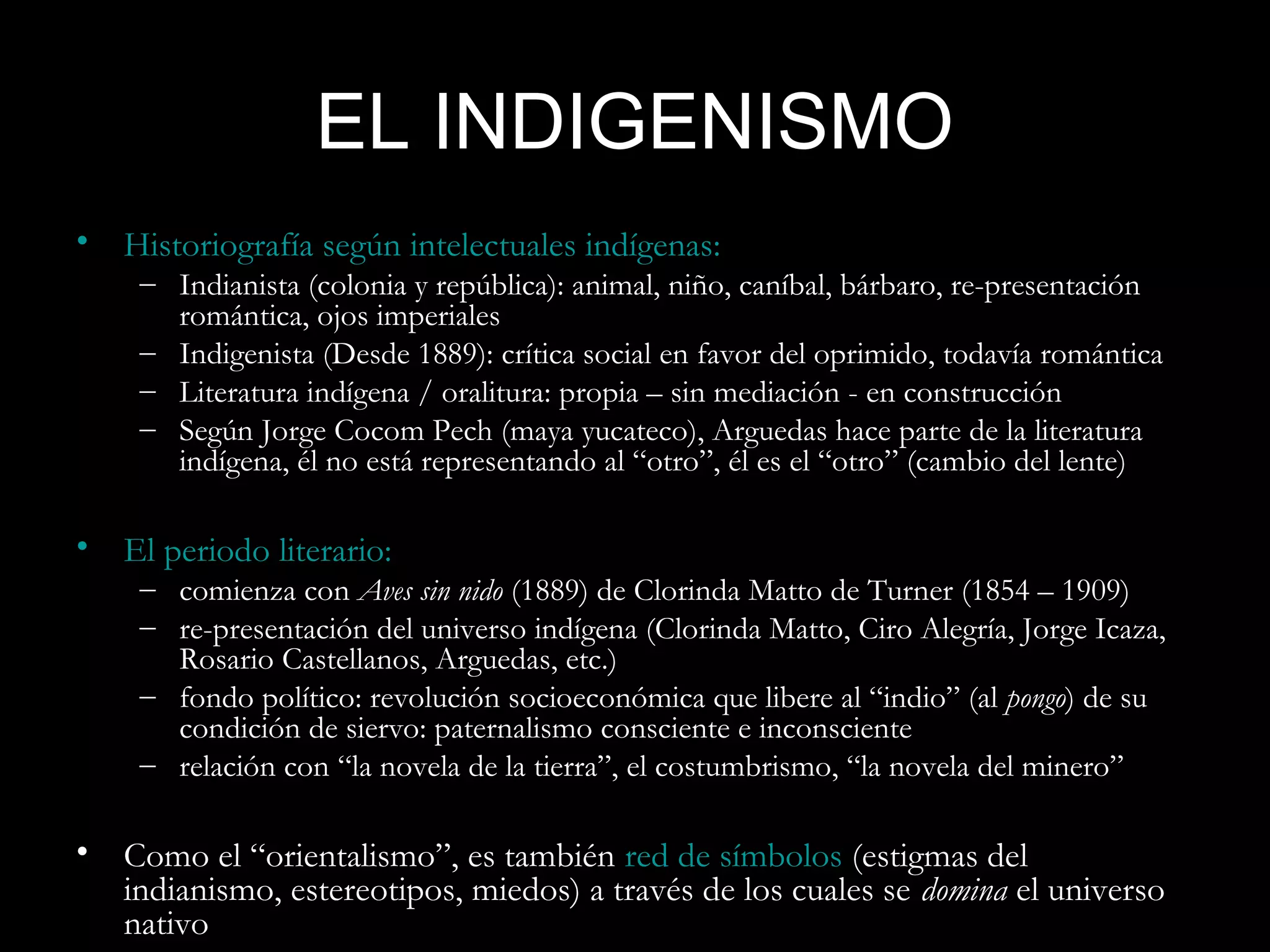 EL INDIGENISMO
• Historiografía según intelectuales indígenas:
    – Indianista (colonia y república): animal, niño, caníbal, bárbaro, re-presentación
      romántica, ojos imperiales
    – Indigenista (Desde 1889): crítica social en favor del oprimido, todavía romántica
    – Literatura indígena / oralitura: propia – sin mediación - en construcción
    – Según Jorge Cocom Pech (maya yucateco), Arguedas hace parte de la literatura
      indígena, él no está representando al “otro”, él es el “otro” (cambio del lente)

• El periodo literario:
    – comienza con Aves sin nido (1889) de Clorinda Matto de Turner (1854 – 1909)
    – re-presentación del universo indígena (Clorinda Matto, Ciro Alegría, Jorge Icaza,
      Rosario Castellanos, Arguedas, etc.)
    – fondo político: revolución socioeconómica que libere al “indio” (al pongo) de su
      condición de siervo: paternalismo consciente e inconsciente
    – relación con “la novela de la tierra”, el costumbrismo, “la novela del minero”

• Como el “orientalismo”, es también red de símbolos (estigmas del
  indianismo, estereotipos, miedos) a través de los cuales se domina el universo
  nativo
 