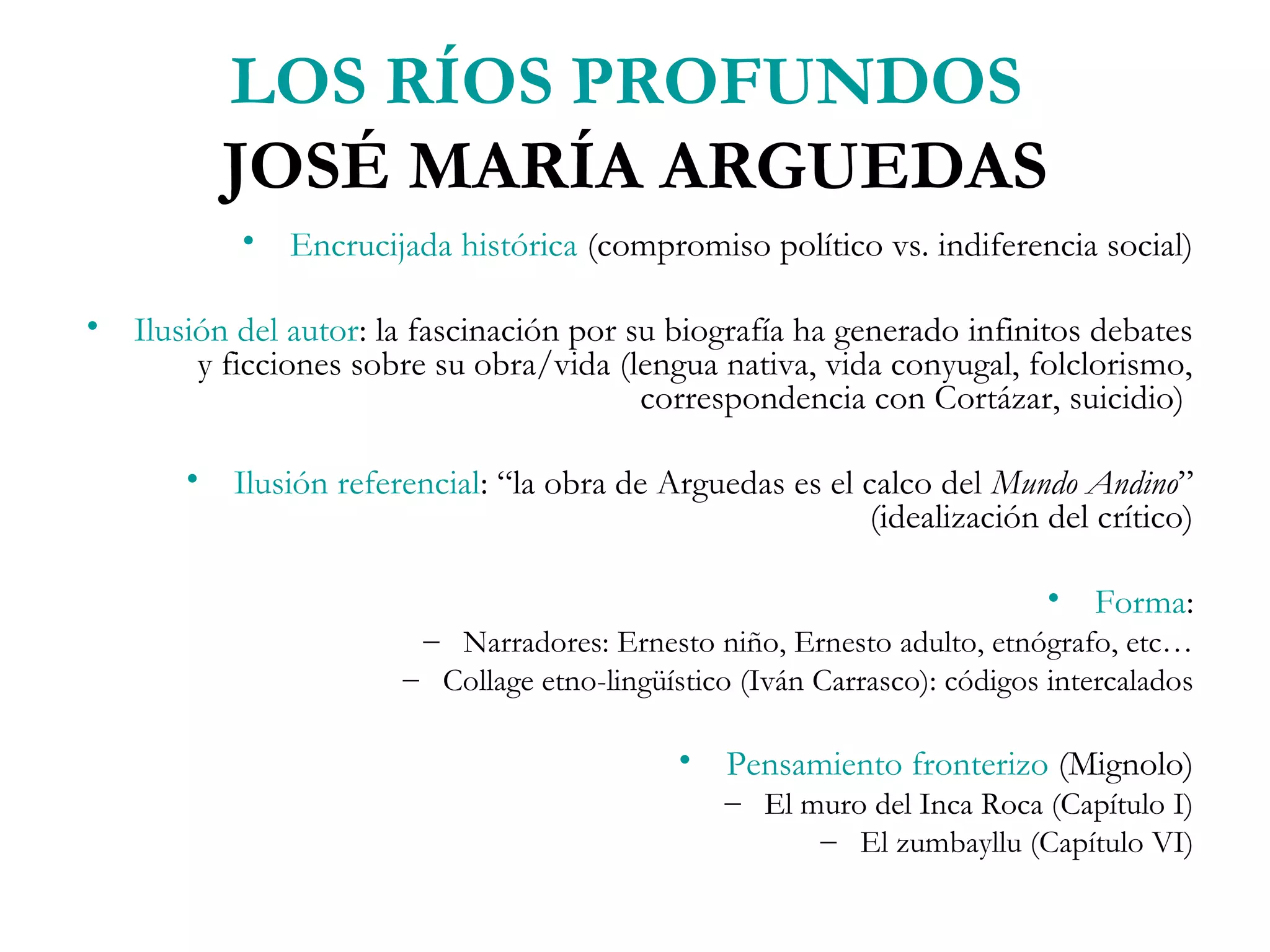 LOS RÍOS PROFUNDOS
          JOSÉ MARÍA ARGUEDAS
           • Encrucijada histórica (compromiso político vs. indiferencia social)

• Ilusión del autor: la fascinación por su biografía ha generado infinitos debates
       y ficciones sobre su obra/vida (lengua nativa, vida conyugal, folclorismo,
                                         correspondencia con Cortázar, suicidio)

       • Ilusión referencial: “la obra de Arguedas es el calco del Mundo Andino”
                                                          (idealización del crítico)

                                                                           • Forma:
                        – Narradores: Ernesto niño, Ernesto adulto, etnógrafo, etc…
                       – Collage etno-lingüístico (Iván Carrasco): códigos intercalados

                                             • Pensamiento fronterizo (Mignolo)
                                                 – El muro del Inca Roca (Capítulo I)
                                                       – El zumbayllu (Capítulo VI)
 