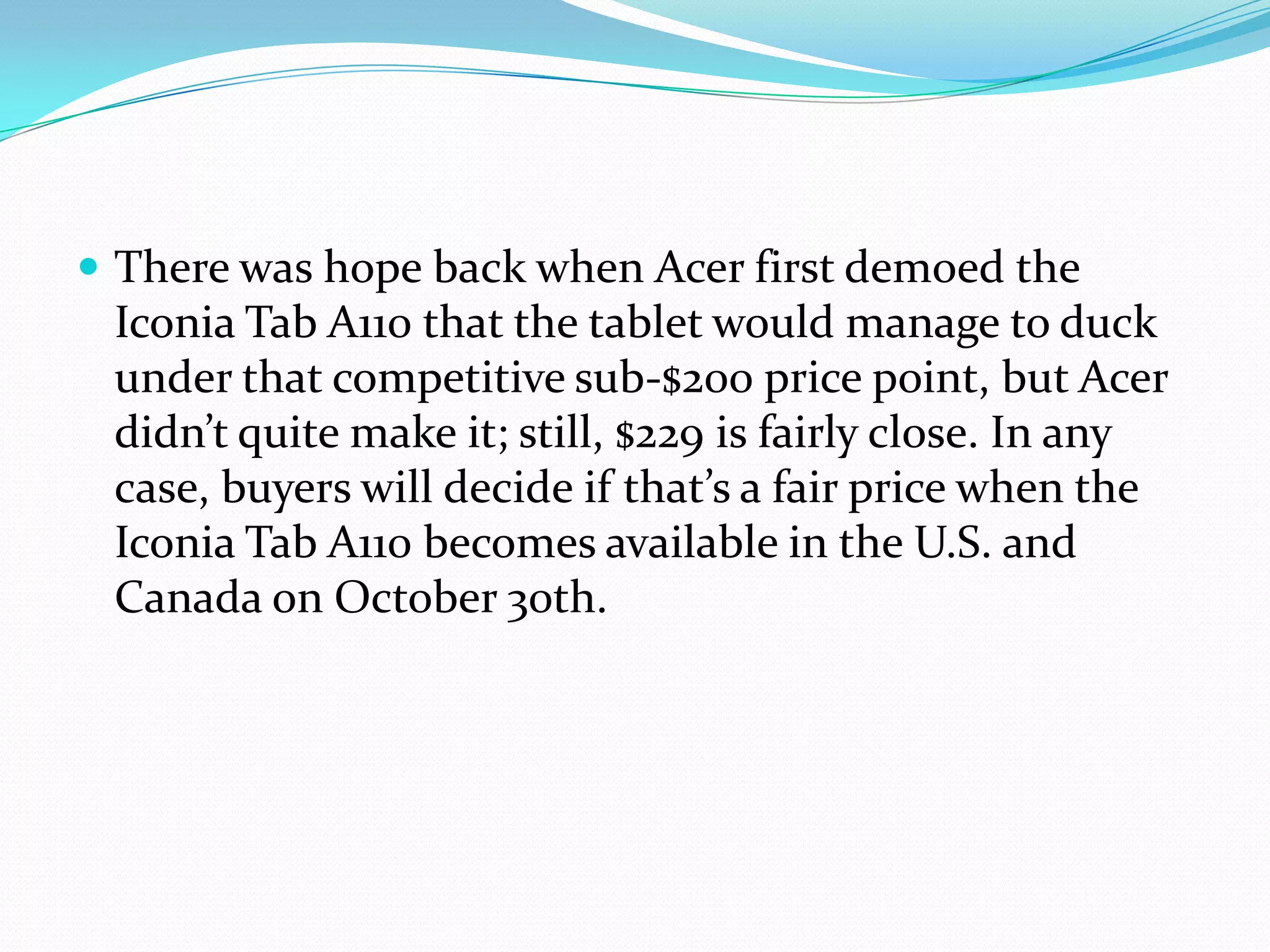  There was hope back when Acer first demoed the
 Iconia Tab A110 that the tablet would manage to duck
 under that competitive sub-$200 price point, but Acer
 didn’t quite make it; still, $229 is fairly close. In any
 case, buyers will decide if that’s a fair price when the
 Iconia Tab A110 becomes available in the U.S. and
 Canada on October 30th.
 