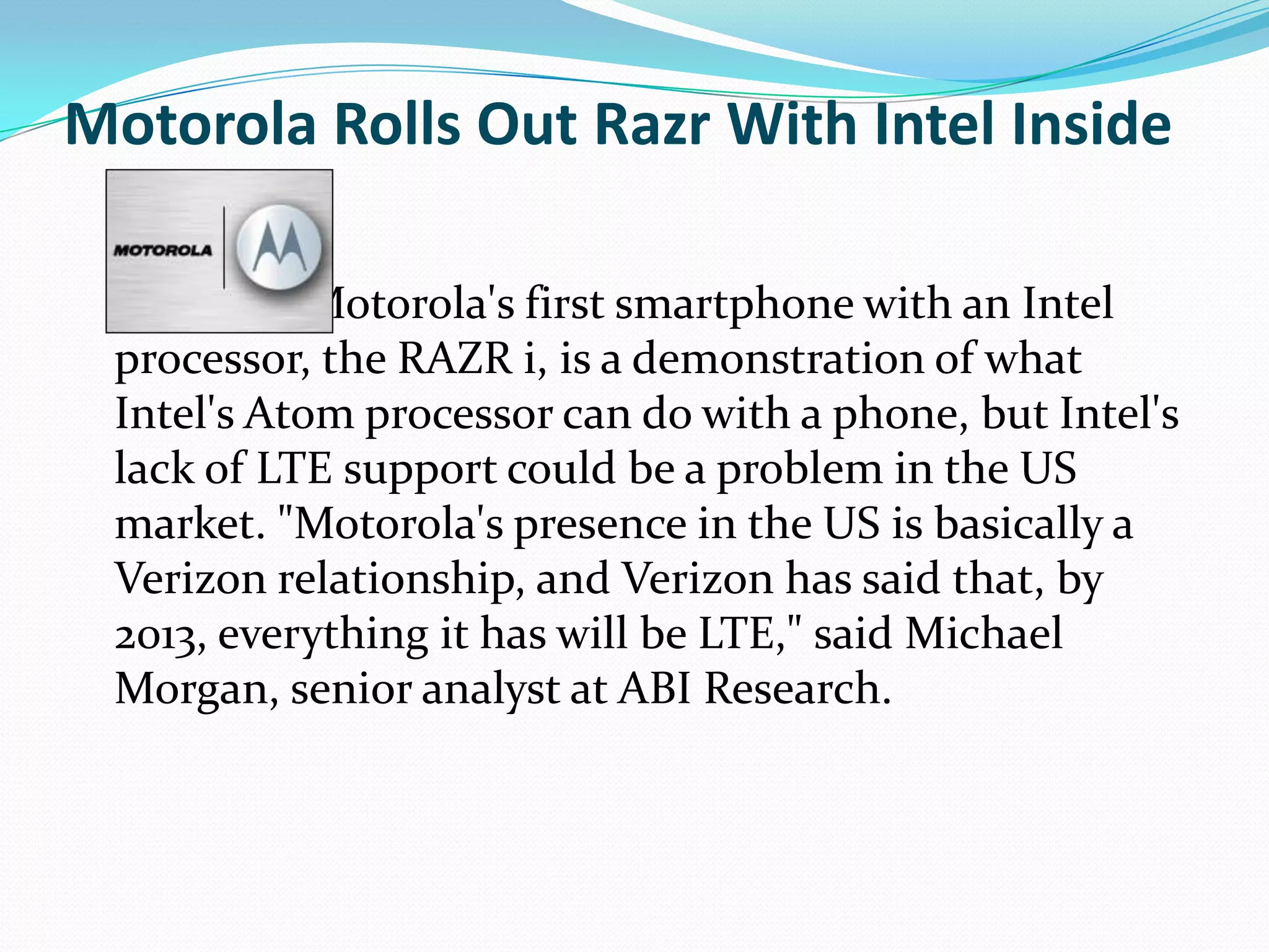 Motorola Rolls Out Razr With Intel Inside

            Motorola's first smartphone with an Intel
 processor, the RAZR i, is a demonstration of what
 Intel's Atom processor can do with a phone, but Intel's
 lack of LTE support could be a problem in the US
 market. "Motorola's presence in the US is basically a
 Verizon relationship, and Verizon has said that, by
 2013, everything it has will be LTE," said Michael
 Morgan, senior analyst at ABI Research.
 