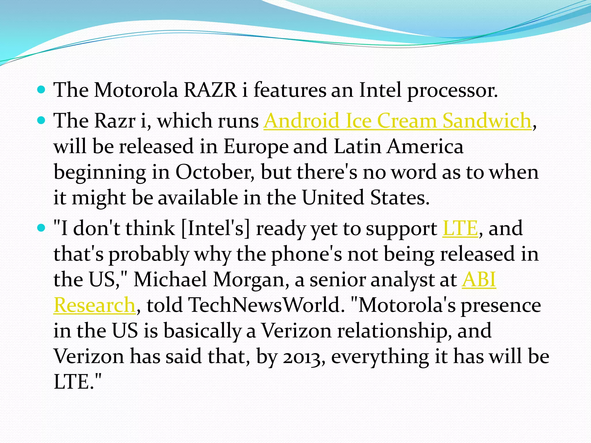  The Motorola RAZR i features an Intel processor.
 The Razr i, which runs Android Ice Cream Sandwich,
  will be released in Europe and Latin America
  beginning in October, but there's no word as to when
  it might be available in the United States.
 "I don't think [Intel's] ready yet to support LTE, and
  that's probably why the phone's not being released in
  the US," Michael Morgan, a senior analyst at ABI
  Research, told TechNewsWorld. "Motorola's presence
  in the US is basically a Verizon relationship, and
  Verizon has said that, by 2013, everything it has will be
  LTE."
 