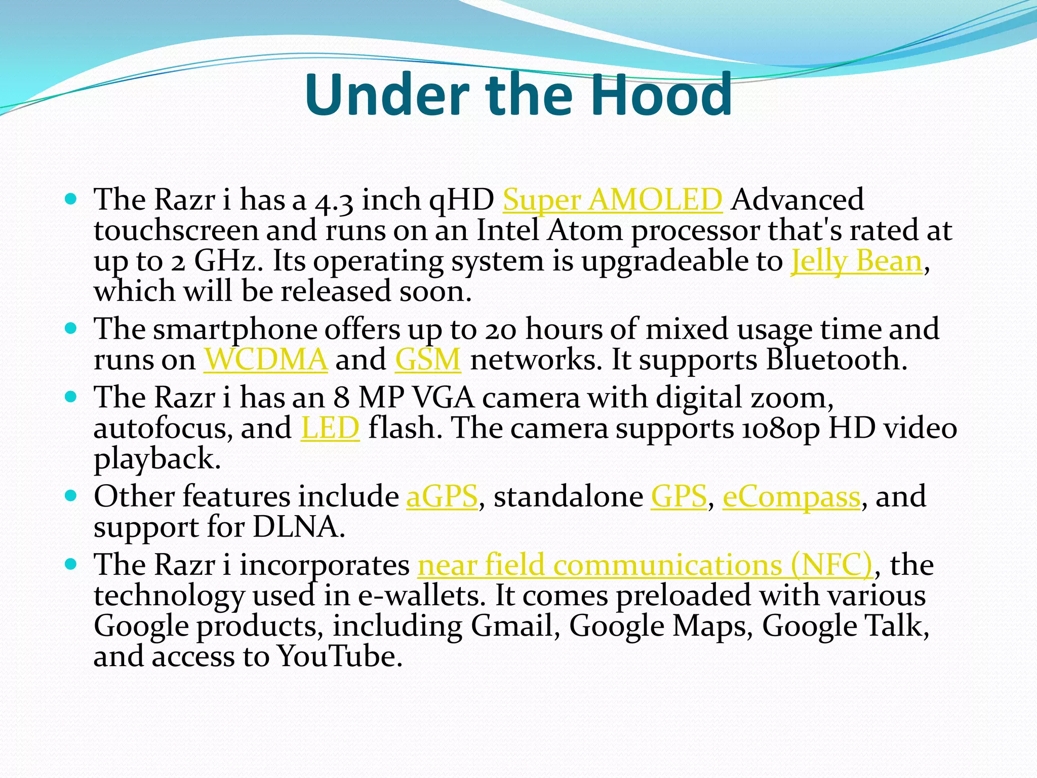 Under the Hood
 The Razr i has a 4.3 inch qHD Super AMOLED Advanced
    touchscreen and runs on an Intel Atom processor that's rated at
    up to 2 GHz. Its operating system is upgradeable to Jelly Bean,
    which will be released soon.
   The smartphone offers up to 20 hours of mixed usage time and
    runs on WCDMA and GSM networks. It supports Bluetooth.
   The Razr i has an 8 MP VGA camera with digital zoom,
    autofocus, and LED flash. The camera supports 1080p HD video
    playback.
   Other features include aGPS, standalone GPS, eCompass, and
    support for DLNA.
   The Razr i incorporates near field communications (NFC), the
    technology used in e-wallets. It comes preloaded with various
    Google products, including Gmail, Google Maps, Google Talk,
    and access to YouTube.
 