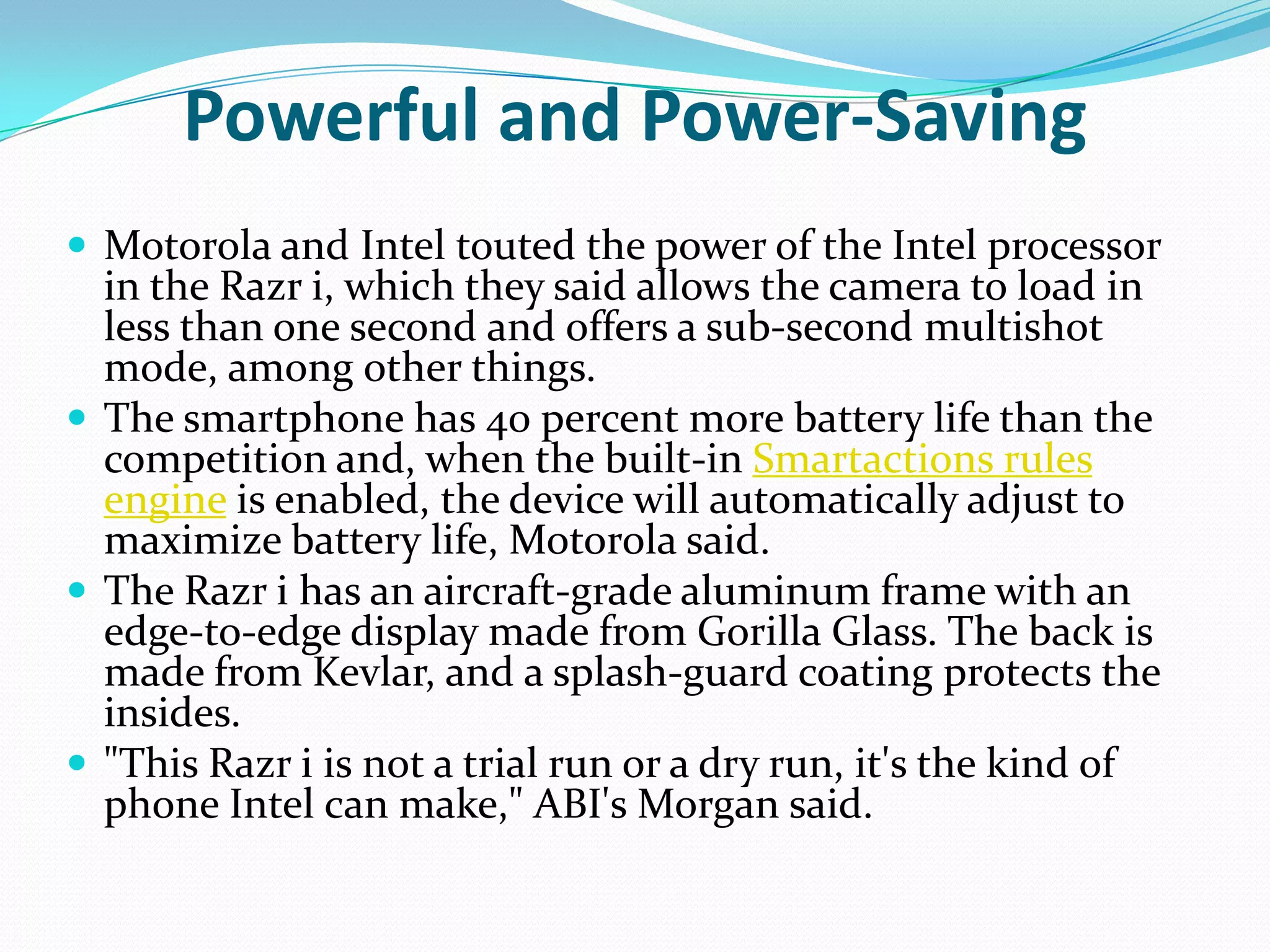 Powerful and Power-Saving
 Motorola and Intel touted the power of the Intel processor
  in the Razr i, which they said allows the camera to load in
  less than one second and offers a sub-second multishot
  mode, among other things.
 The smartphone has 40 percent more battery life than the
  competition and, when the built-in Smartactions rules
  engine is enabled, the device will automatically adjust to
  maximize battery life, Motorola said.
 The Razr i has an aircraft-grade aluminum frame with an
  edge-to-edge display made from Gorilla Glass. The back is
  made from Kevlar, and a splash-guard coating protects the
  insides.
 "This Razr i is not a trial run or a dry run, it's the kind of
  phone Intel can make," ABI's Morgan said.
 