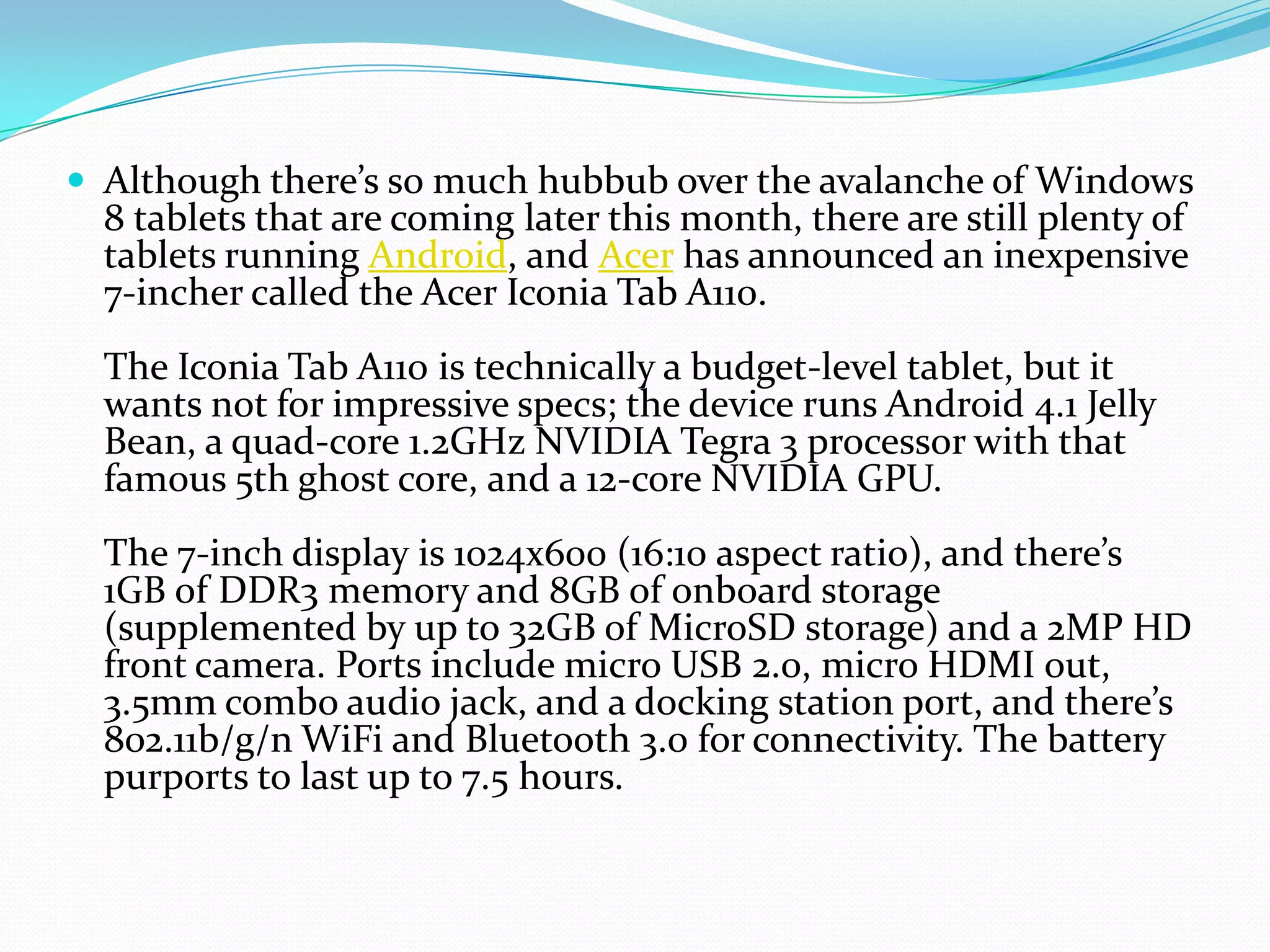  Although there’s so much hubbub over the avalanche of Windows
  8 tablets that are coming later this month, there are still plenty of
  tablets running Android, and Acer has announced an inexpensive
  7-incher called the Acer Iconia Tab A110.
  The Iconia Tab A110 is technically a budget-level tablet, but it
  wants not for impressive specs; the device runs Android 4.1 Jelly
  Bean, a quad-core 1.2GHz NVIDIA Tegra 3 processor with that
  famous 5th ghost core, and a 12-core NVIDIA GPU.
  The 7-inch display is 1024x600 (16:10 aspect ratio), and there’s
  1GB of DDR3 memory and 8GB of onboard storage
  (supplemented by up to 32GB of MicroSD storage) and a 2MP HD
  front camera. Ports include micro USB 2.0, micro HDMI out,
  3.5mm combo audio jack, and a docking station port, and there’s
  802.11b/g/n WiFi and Bluetooth 3.0 for connectivity. The battery
  purports to last up to 7.5 hours.
 