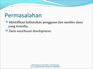 Permasalahan
Identifikasi kebutuhan pengguna dan sumber daya
 yang tersedia.
Data warehouse development.




                Diseminarkan pada Rabu, 28 Desember
               2011 STMIK PPKIA PRADNYA PARAMITA
 