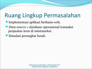 Ruang Lingkup Permasalahan
Implementasi aplikasi berbasis web.
Data source = database operasional transaksi
 penjualan item di minimarket.
Simulasi perangkat lunak.




               Diseminarkan pada Rabu, 28 Desember 2011
                   STMIK PPKIA PRADNYA PARAMITA
 