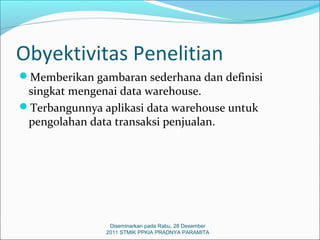 Obyektivitas Penelitian
Memberikan gambaran sederhana dan definisi
 singkat mengenai data warehouse.
Terbangunnya aplikasi data warehouse untuk
 pengolahan data transaksi penjualan.




                Diseminarkan pada Rabu, 28 Desember
               2011 STMIK PPKIA PRADNYA PARAMITA
 