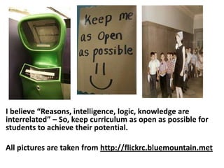 I believe “Reasons, intelligence, logic, knowledge are
interrelated” – So, keep curriculum as open as possible for
students to achieve their potential.

All pictures are taken from http://flickrc.bluemountain.met
 