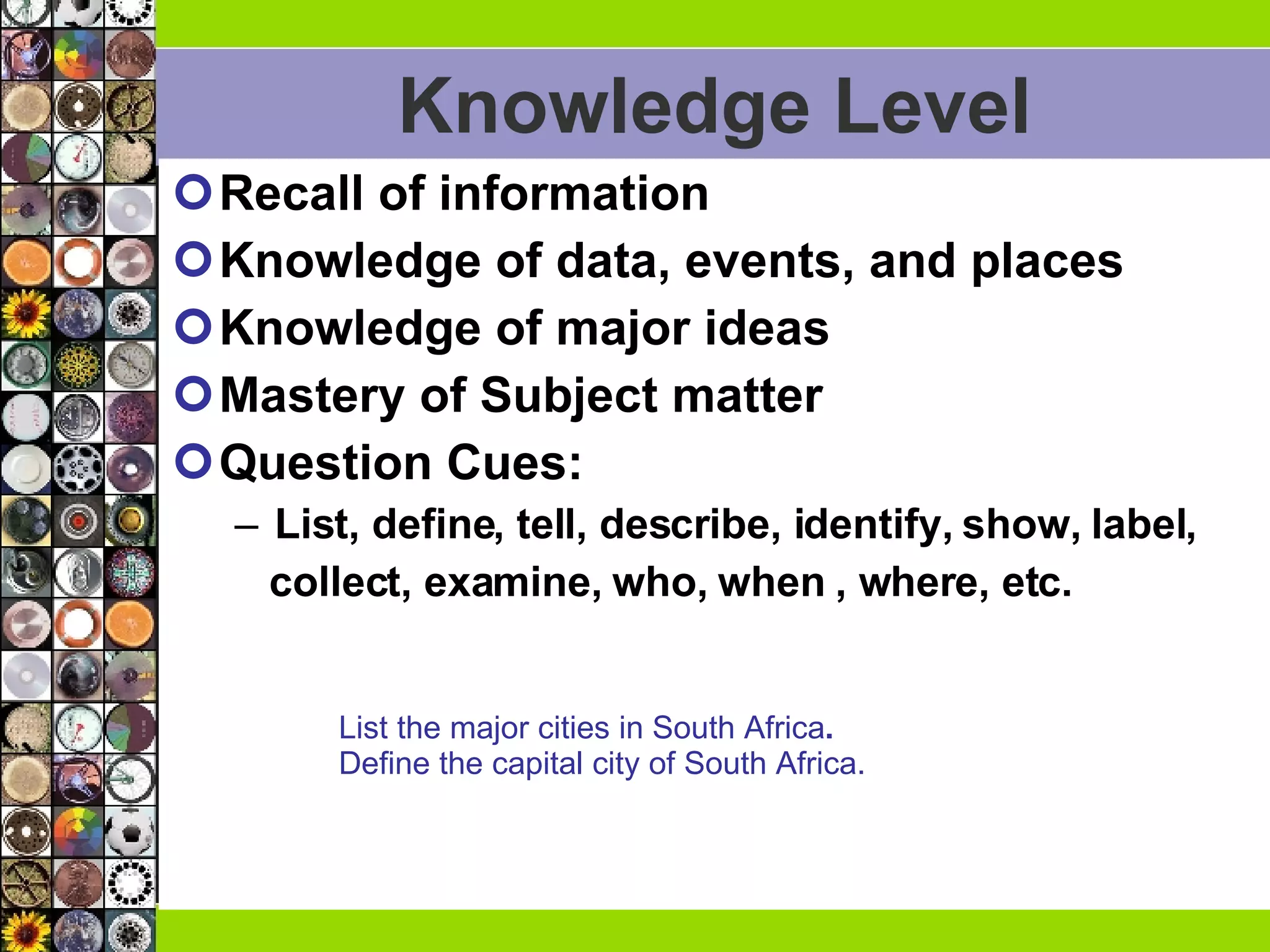 Knowledge Level Recall of information Knowledge of data, events, and places Knowledge of major ideas Mastery of Subject matter Question Cues:  List, define, tell, describe, identify, show, label,  collect, examine, who, when , where, etc. List the major cities in South Africa .  Define the capital city of South Africa. 