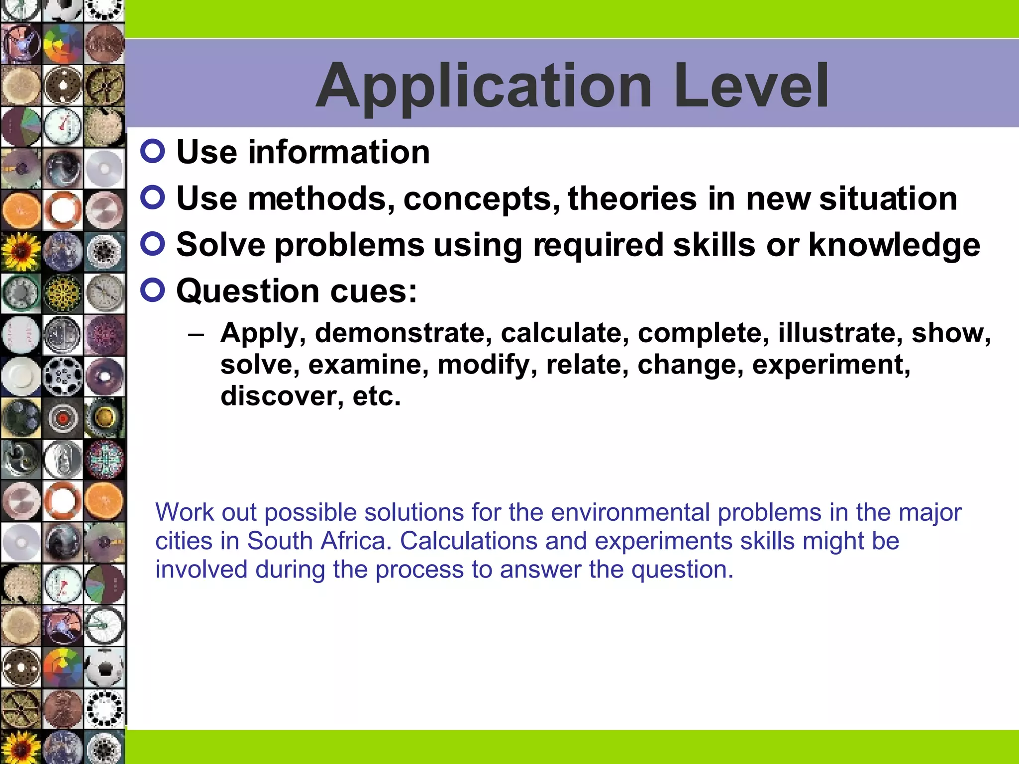Application Level Use information Use methods, concepts, theories in new situation Solve problems using required skills or knowledge Question cues:  Apply, demonstrate, calculate, complete, illustrate, show, solve, examine, modify, relate, change, experiment, discover, etc.  Work out possible solutions for the environmental problems in the major  cities in South Africa. Calculations and experiments skills might be  involved during the process to answer the question.  
