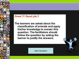 Great !!! Good job !! The learners are asked about the classification of animals and apply his/her knowledge to answer this question. The facilitators should follow the question by asking the learner to justify the answers.  Next Question 