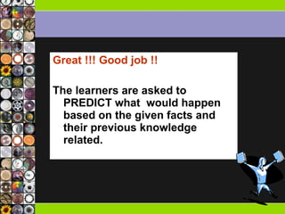 Great !!! Good job !! The learners are asked to PREDICT what  would happen based on the given facts and their previous knowledge related.  