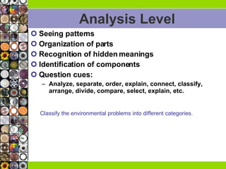 Analysis Level Seeing patterns Organization of parts Recognition of hidden meanings Identification of components Question cues: Analyze, separate, order, explain, connect, classify, arrange, divide, compare, select, explain, etc.  Classify the environmental problems into different categories. 