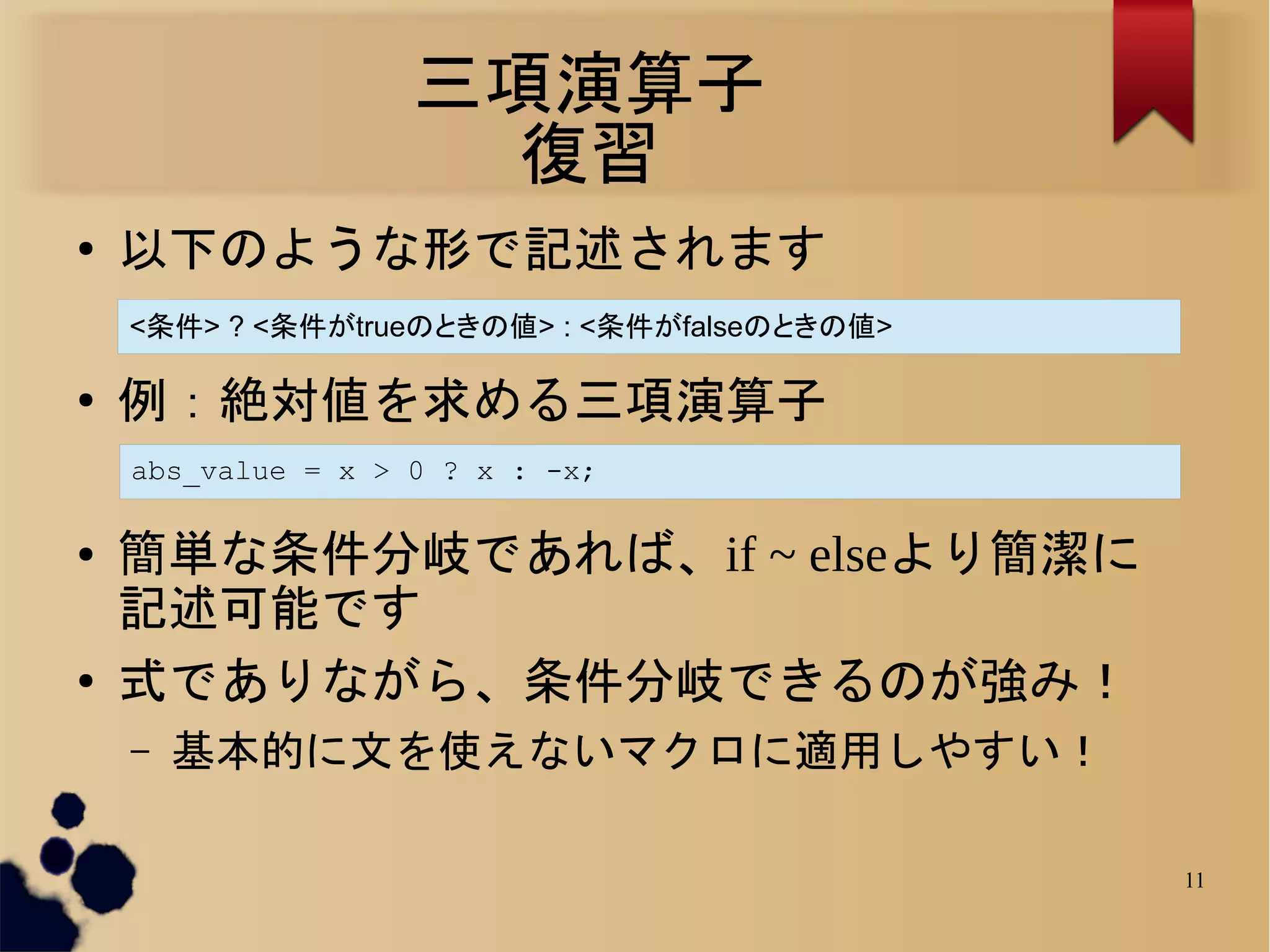 三項演算子
                     復習
●
    以下のような形で記述されます
    <条件> ? <条件がtrueのときの値> : <条件がfalseのときの値>

●
    例：絶対値を求める三項演算子
    abs_value = x > 0 ? x : -x;

●   簡単な条件分岐であれば、if ~ elseより簡潔に
    記述可能です
●
    式でありながら、条件分岐できるのが強み！
    –   基本的に文を使えないマクロに適用しやすい！

                                              11
 