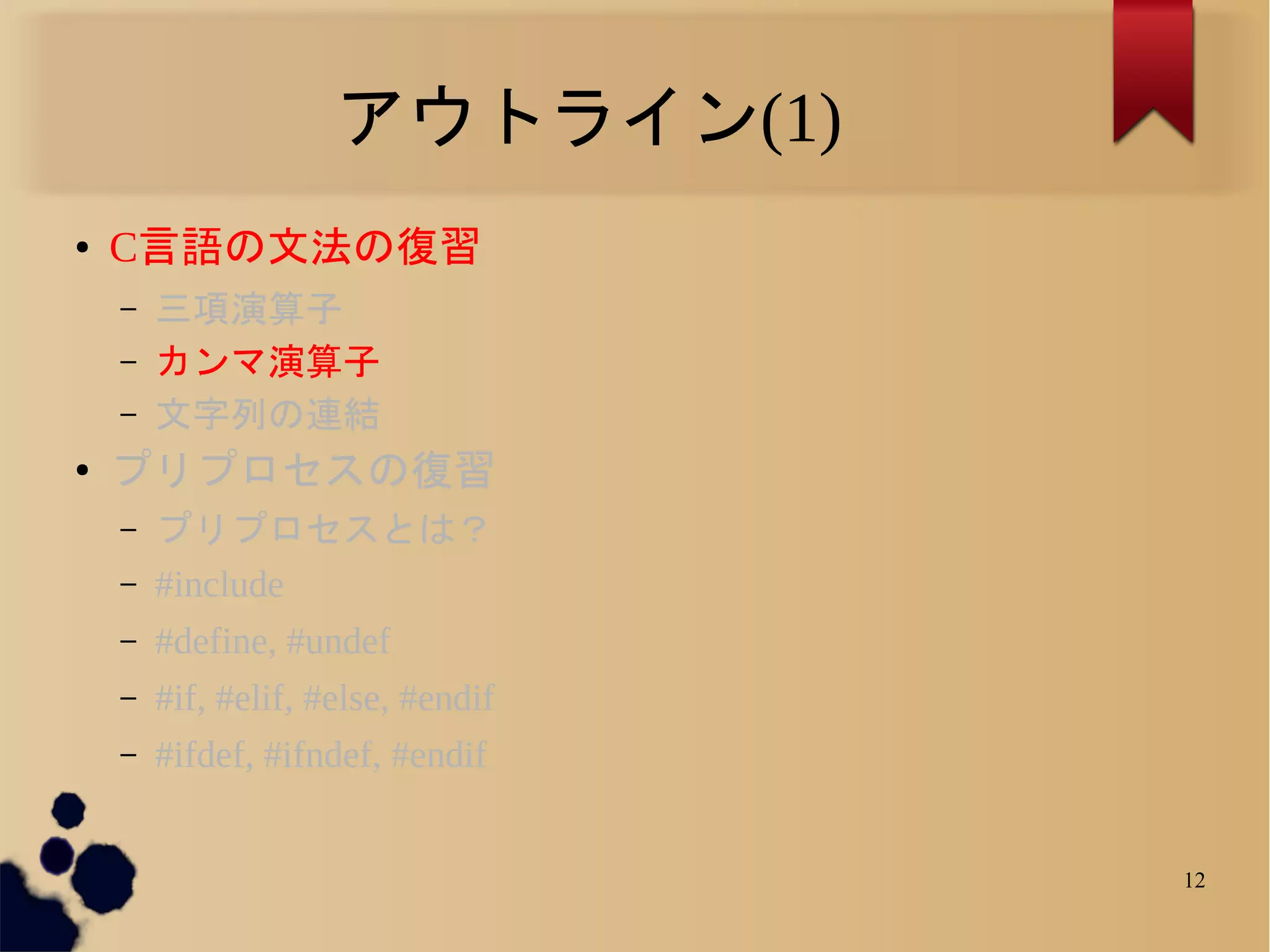 アウトライン(1)
●   C言語の文法の復習
    –   三項演算子
    –   カンマ演算子
    –   文字列の連結
●
    プリプロセスの復習
    –   プリプロセスとは？
    –   #include
    –   #define, #undef
    –   #if, #elif, #else, #endif
    –   #ifdef, #ifndef, #endif


                                    12
 