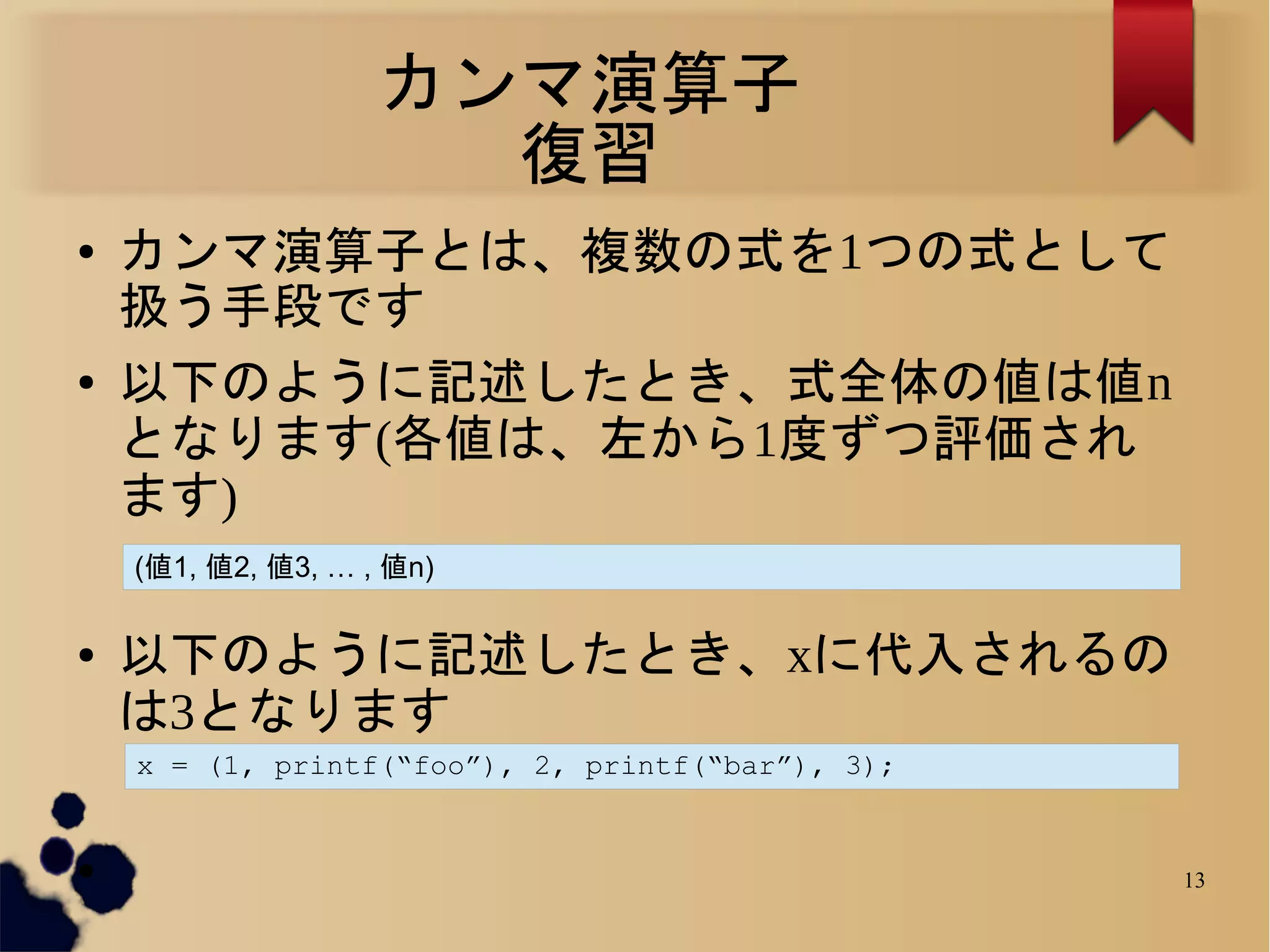 カンマ演算子
                      復習
●   カンマ演算子とは、複数の式を1つの式として
    扱う手段です
●   以下のように記述したとき、式全体の値は値n
    となります(各値は、左から1度ずつ評価され
    ます)
    (値1, 値2, 値3, … , 値n)

●   以下のように記述したとき、xに代入されるの
    は3となります
    x = (1, printf(“foo”), 2, printf(“bar”), 3);


●                                                  13
 