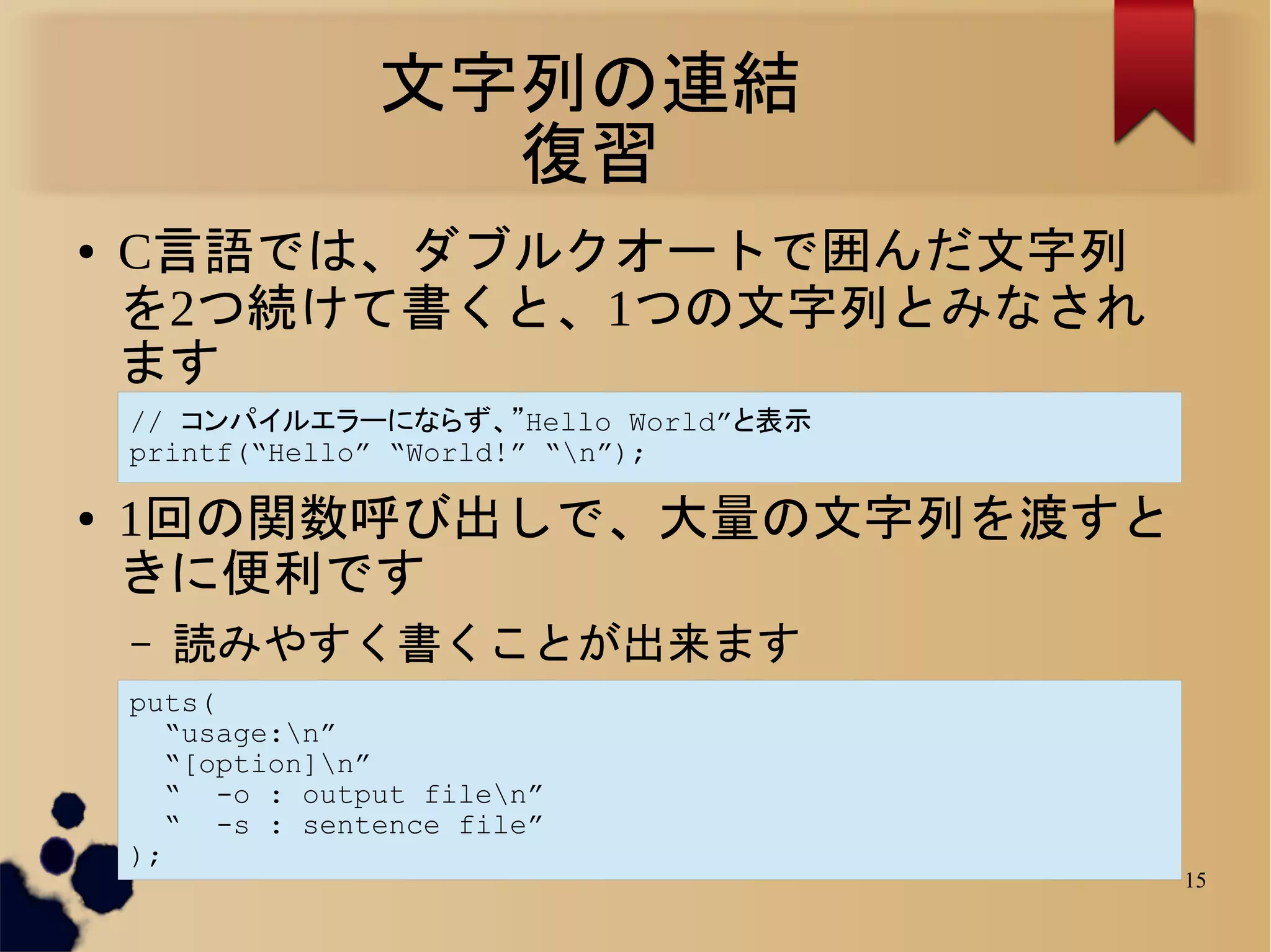 文字列の連結
                    復習
●   C言語では、ダブルクオートで囲んだ文字列
    を2つ続けて書くと、1つの文字列とみなされ
    ます
    // コンパイルエラーにならず、”Hello World”と表示
    printf(“Hello” “World!” “n”);

●   1回の関数呼び出しで、大量の文字列を渡すと
    きに便利です
    –   読みやすく書くことが出来ます
    puts(
       “usage:n”
       “[option]n”
       “ -o : output filen”
       “ -s : sentence file”
    );
                                       15
 