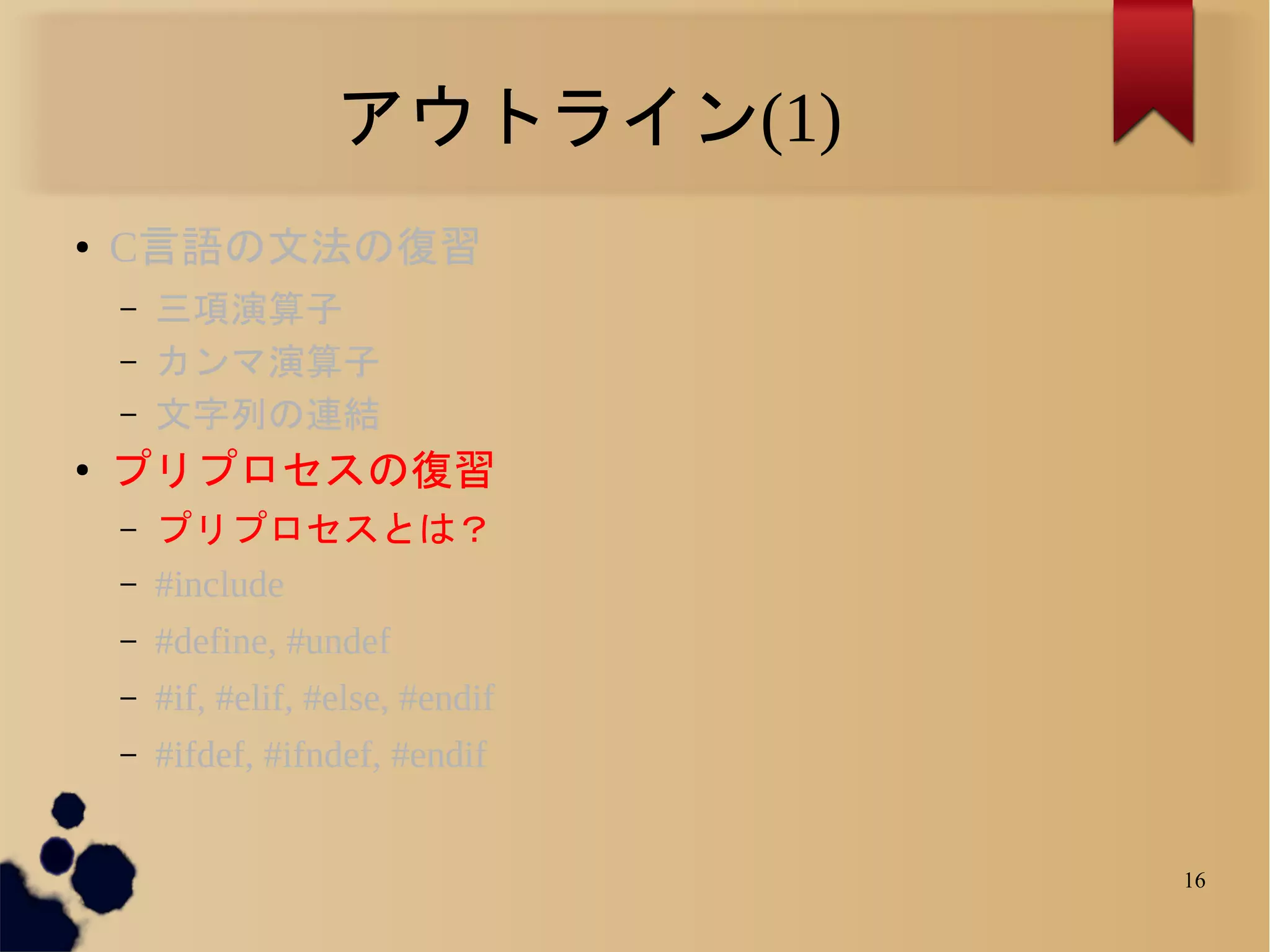 アウトライン(1)
●   C言語の文法の復習
    –   三項演算子
    –   カンマ演算子
    –   文字列の連結
●
    プリプロセスの復習
    –   プリプロセスとは？
    –   #include
    –   #define, #undef
    –   #if, #elif, #else, #endif
    –   #ifdef, #ifndef, #endif


                                    16
 