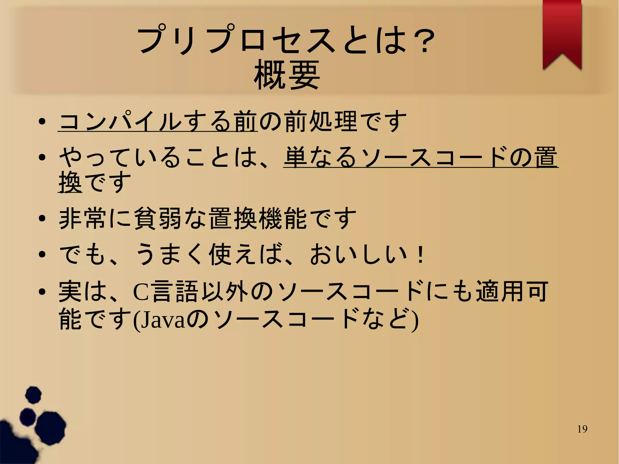 プリプロセスとは？
          概要
●   コンパイルする前の前処理です
●   やっていることは、単なるソースコードの置
    換です
●
    非常に貧弱な置換機能です
●   でも、うまく使えば、おいしい！
●   実は、C言語以外のソースコードにも適用可
    能です(Javaのソースコードなど)



                           19
 