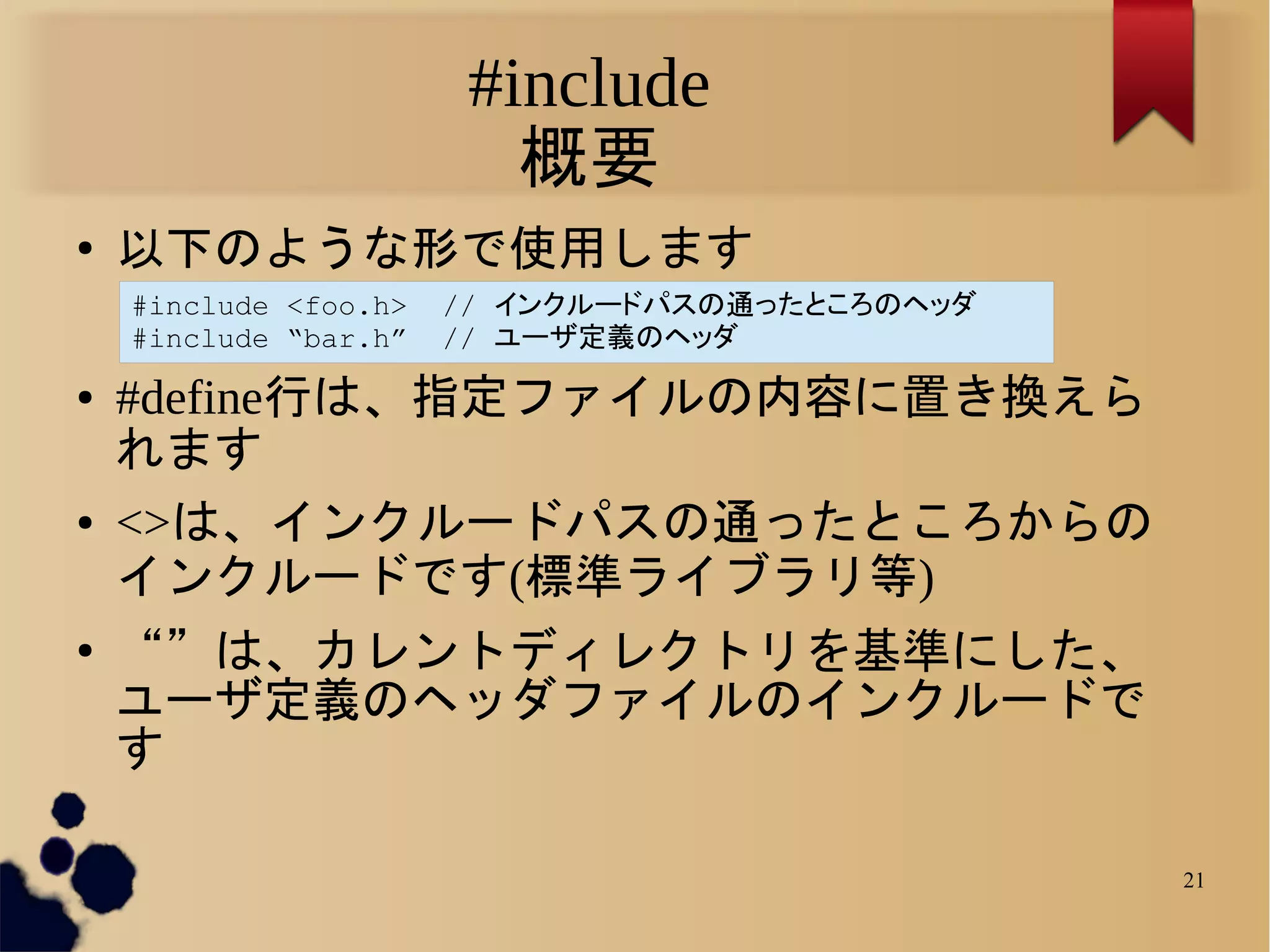 #include
                          概要
●
    以下のような形で使用します
    #include <foo.h>   // インクルードパスの通ったところのヘッダ
    #include “bar.h”   // ユーザ定義のヘッダ
●   #define行は、指定ファイルの内容に置き換えら
    れます
●   <>は、インクルードパスの通ったところからの
    インクルードです(標準ライブラリ等)
●
    “”は、カレントディレクトリを基準にした、
    ユーザ定義のヘッダファイルのインクルードで
    す

                                                21
 
