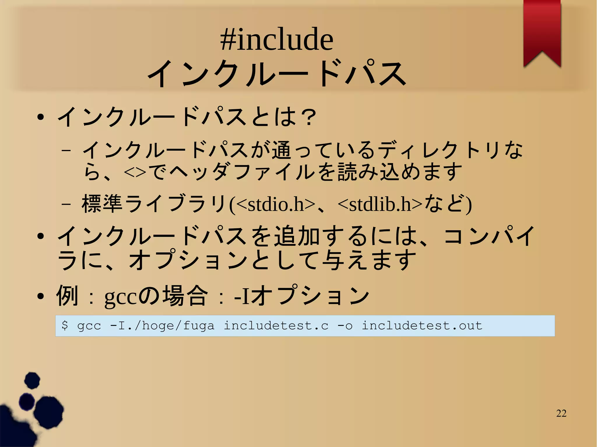 #include
              インクルードパス
●   インクルードパスとは？
    –   インクルードパスが通っているディレクトリな
        ら、<>でヘッダファイルを読み込めます
    –   標準ライブラリ(<stdio.h>、<stdlib.h>など)
●   インクルードパスを追加するには、コンパイ
    ラに、オプションとして与えます
●   例：gccの場合：-Iオプション
    $ gcc -I./hoge/fuga includetest.c -o includetest.out




                                                           22
 