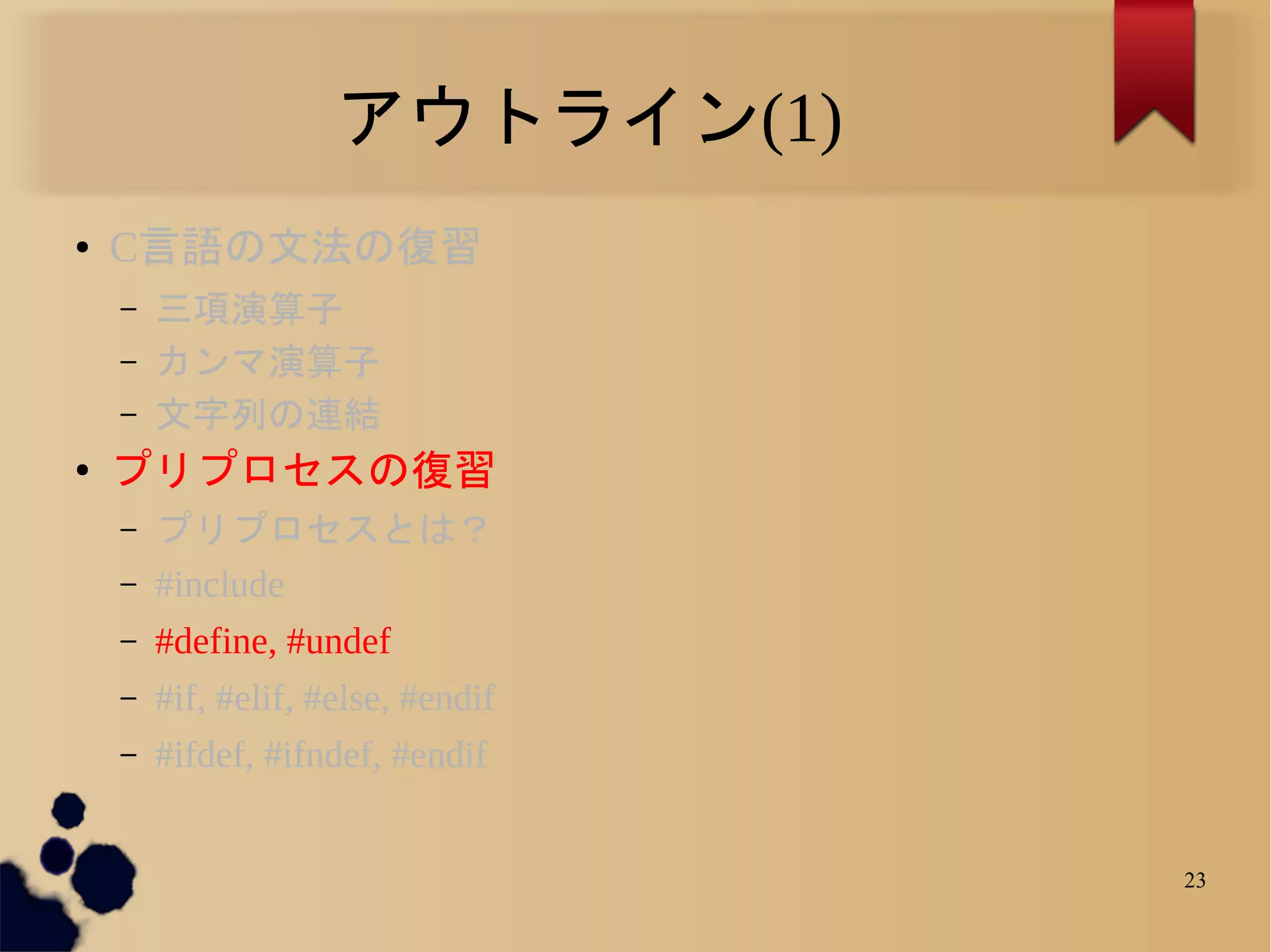 アウトライン(1)
●   C言語の文法の復習
    –   三項演算子
    –   カンマ演算子
    –   文字列の連結
●
    プリプロセスの復習
    –   プリプロセスとは？
    –   #include
    –   #define, #undef
    –   #if, #elif, #else, #endif
    –   #ifdef, #ifndef, #endif


                                    23
 