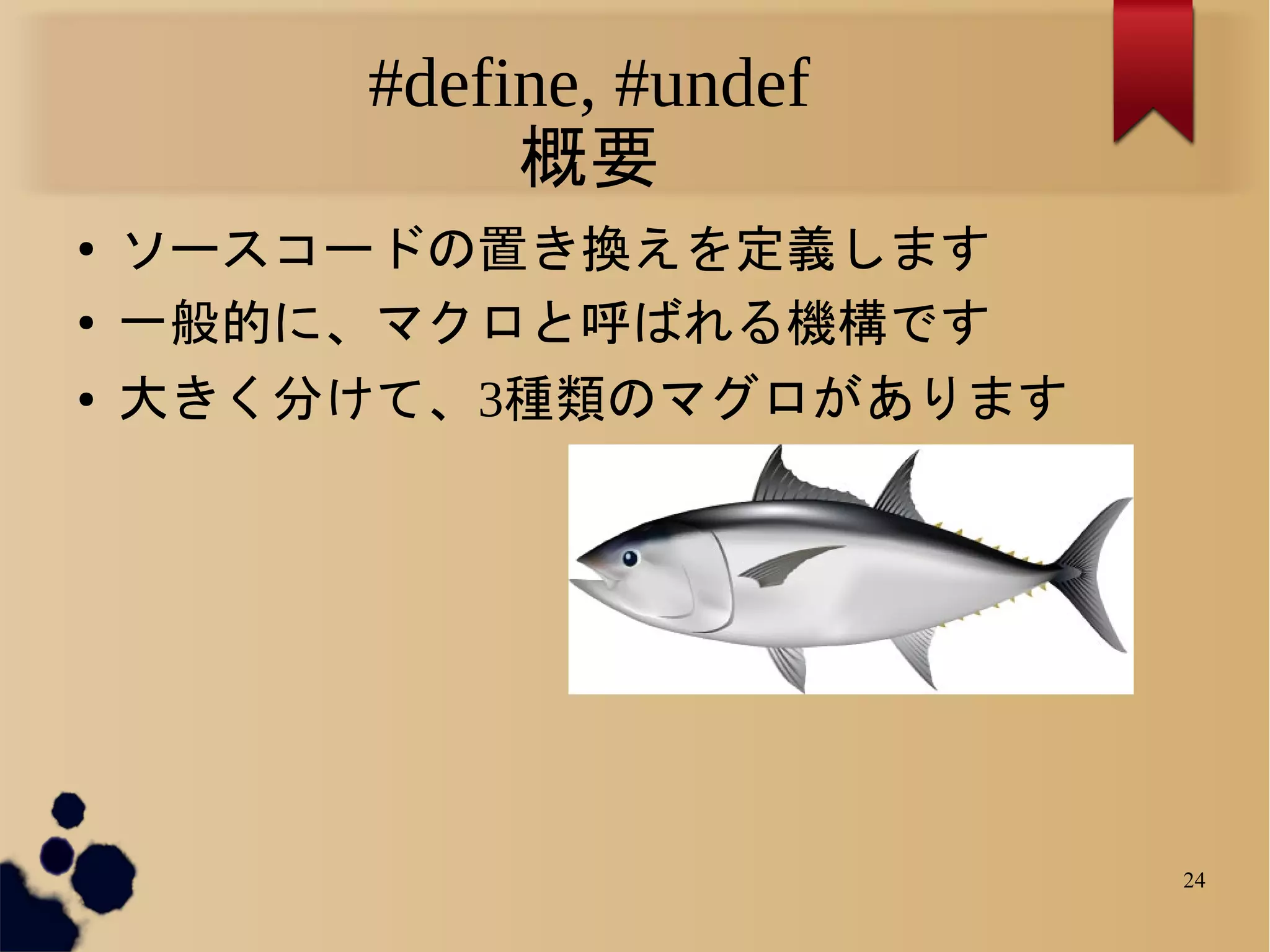 #define, #undef
              概要
●   ソースコードの置き換えを定義します
●   一般的に、マクロと呼ばれる機構です
●   大きく分けて、3種類のマグロがあります




                           24
 