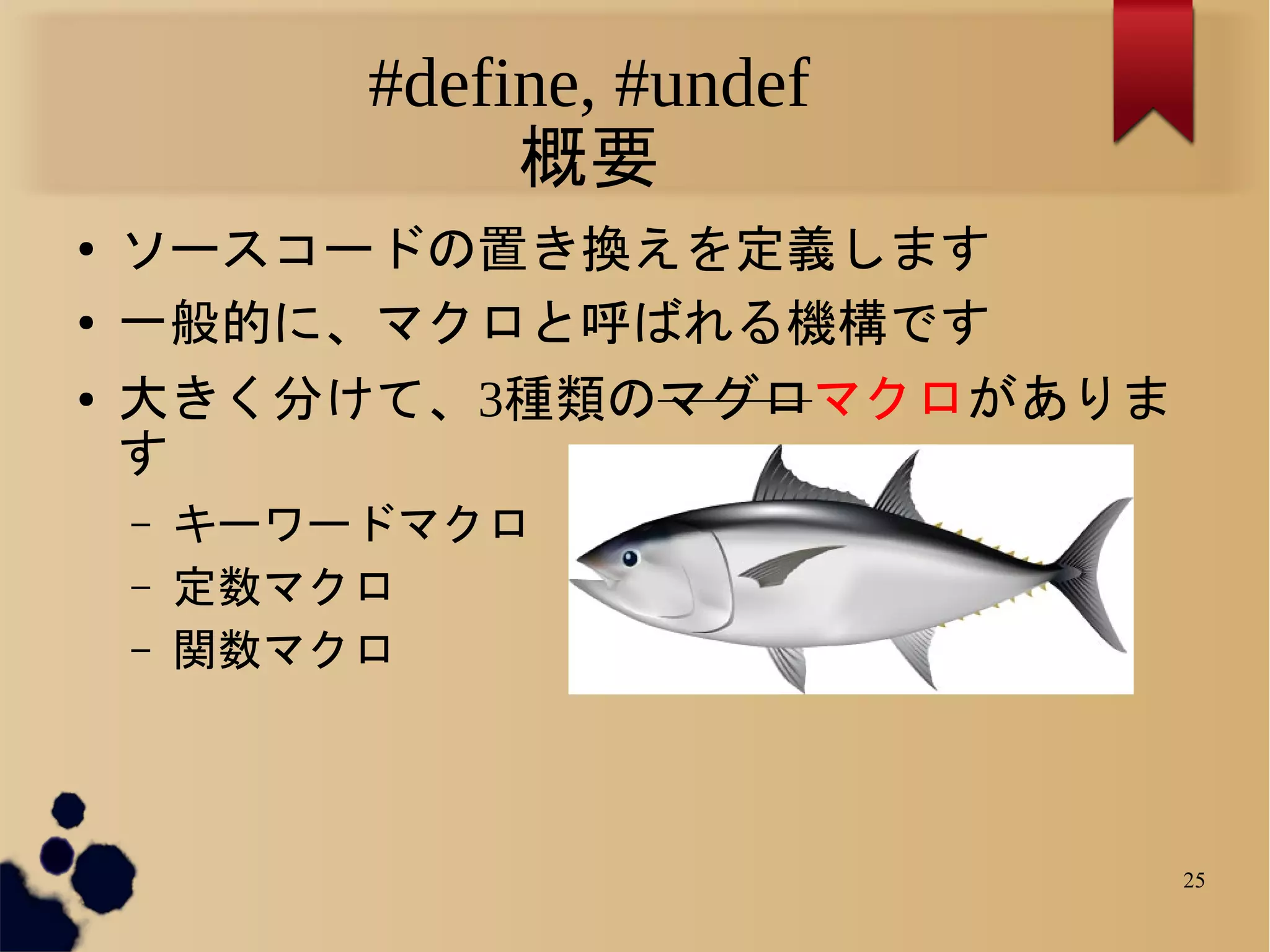 #define, #undef
                 概要
●   ソースコードの置き換えを定義します
●   一般的に、マクロと呼ばれる機構です
●   大きく分けて、3種類のマグロマクロがありま
    す
    –   キーワードマクロ
    –   定数マクロ
    –   関数マクロ



                              25
 