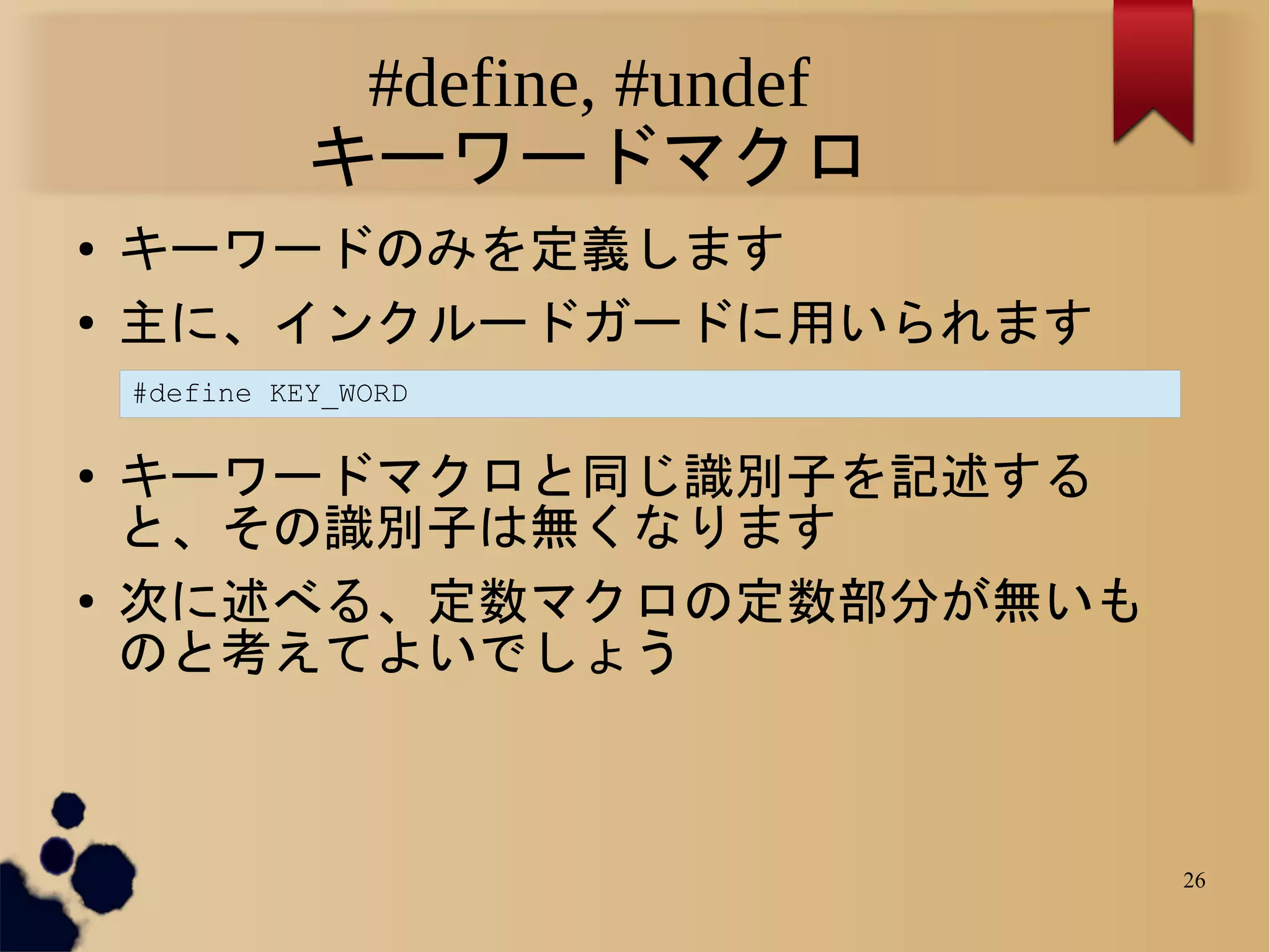 #define, #undef
              キーワードマクロ
●   キーワードのみを定義します
●   主に、インクルードガードに用いられます
    #define KEY_WORD

●   キーワードマクロと同じ識別子を記述する
    と、その識別子は無くなります
●   次に述べる、定数マクロの定数部分が無いも
    のと考えてよいでしょう



                                 26
 