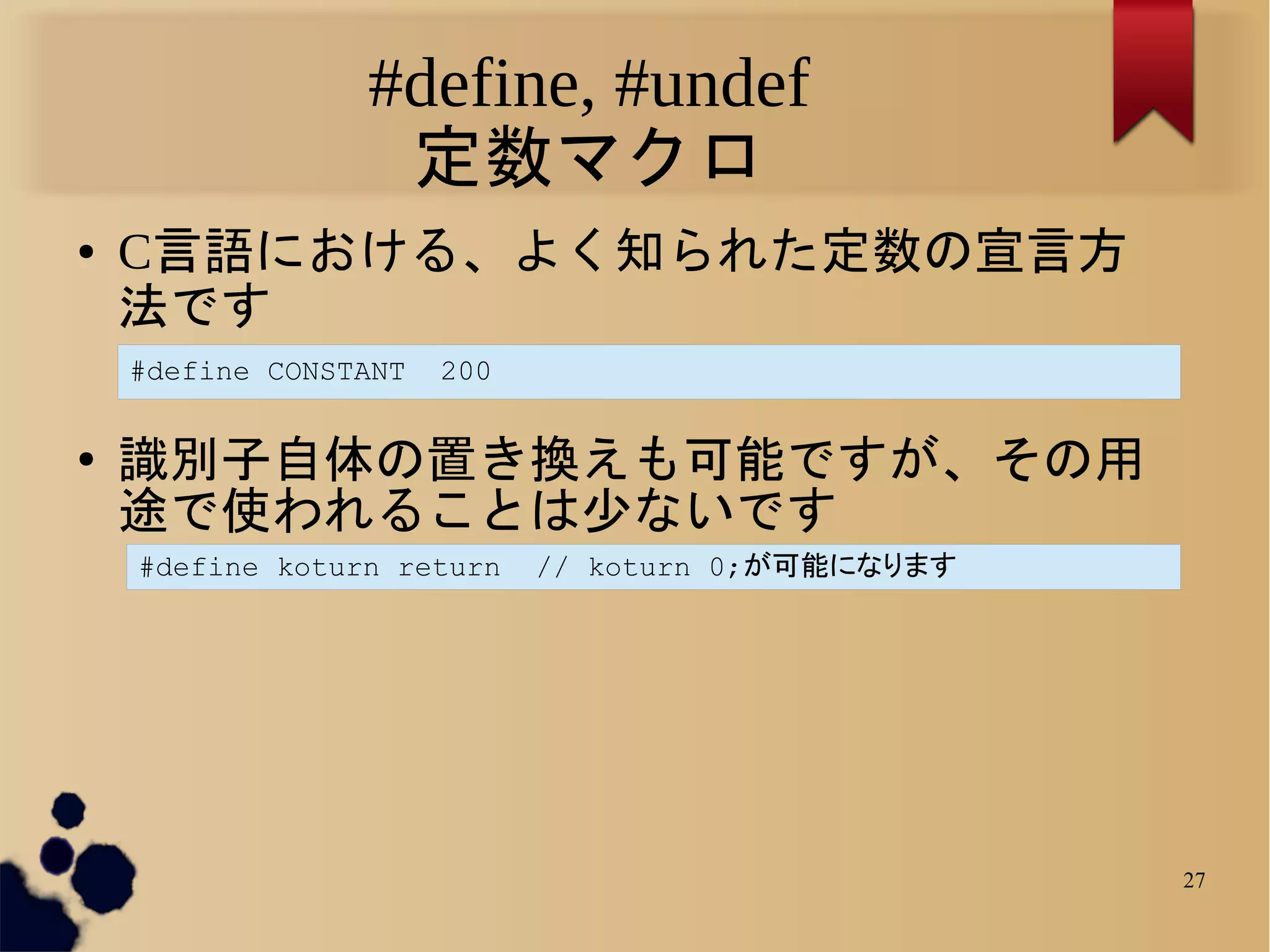 #define, #undef
                  定数マクロ
●   C言語における、よく知られた定数の宣言方
    法です
    #define CONSTANT   200

●   識別子自体の置き換えも可能ですが、その用
    途で使われることは少ないです
    #define koturn return    // koturn 0;が可能になります




                                                    27
 