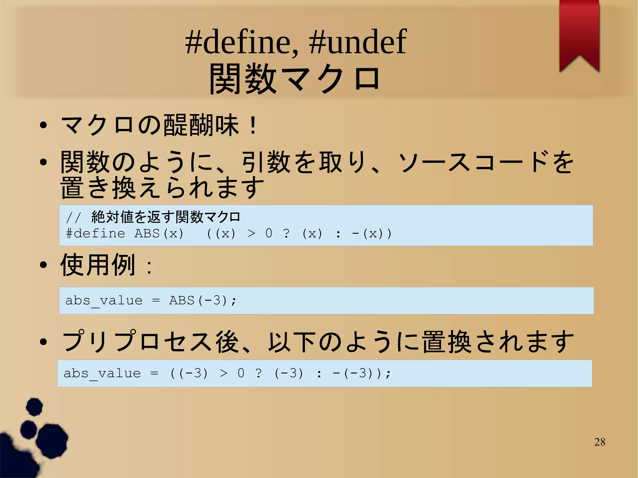 #define, #undef
                   関数マクロ
●   マクロの醍醐味！
●   関数のように、引数を取り、ソースコードを
    置き換えられます
    // 絶対値を返す関数マクロ
    #define ABS(x) ((x) > 0 ? (x) : -(x))

●   使用例：
    abs_value = ABS(-3);

●   プリプロセス後、以下のように置換されます
    abs_value = ((-3) > 0 ? (-3) : -(-3));



                                             28
 