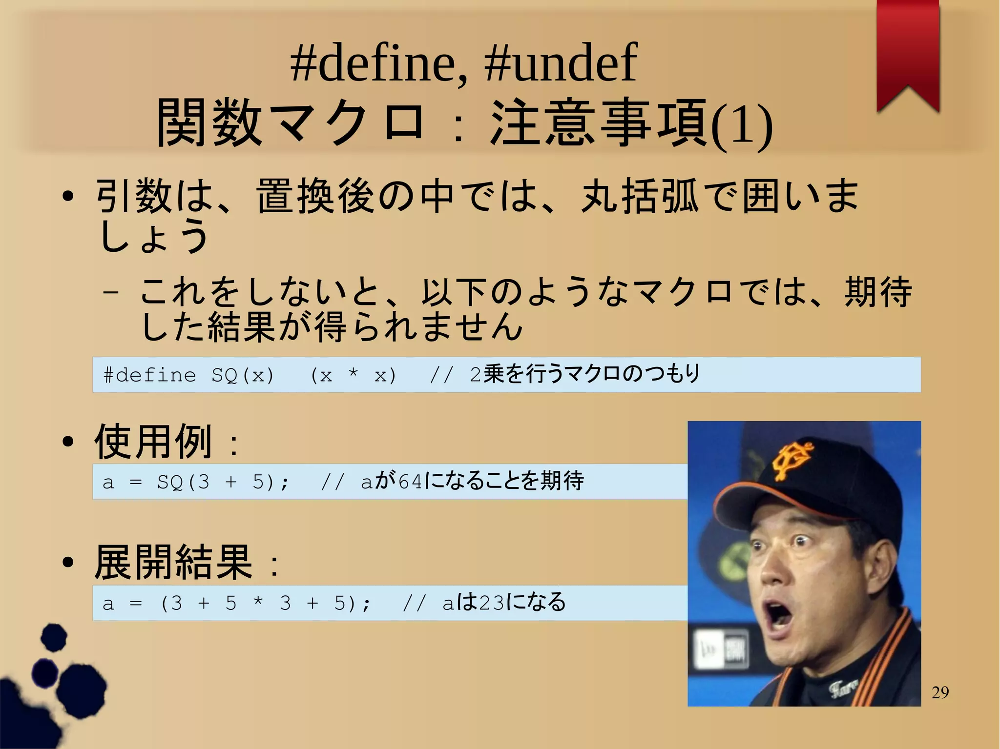 #define, #undef
        関数マクロ：注意事項(1)
●   引数は、置換後の中では、丸括弧で囲いま
    しょう
    –   これをしないと、以下のようなマクロでは、期待
        した結果が得られません
    #define SQ(x)    (x * x)   // 2乗を行うマクロのつもり

●   使用例：
    a = SQ(3 + 5);    // aが64になることを期待


●   展開結果：
    a = (3 + 5 * 3 + 5);    // aは23になる


                                                 29
 