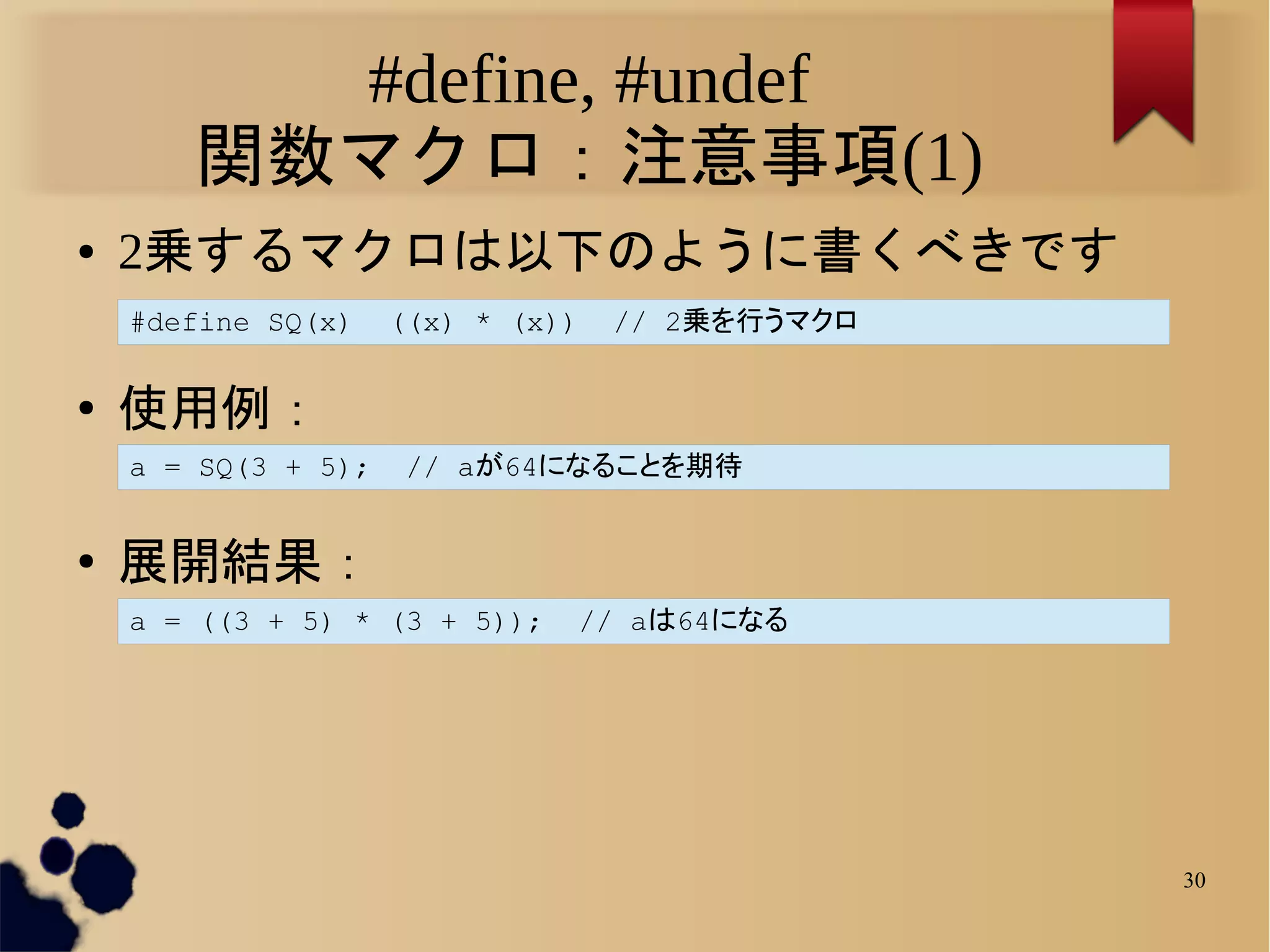 #define, #undef
       関数マクロ：注意事項(1)
●   2乗するマクロは以下のように書くべきです
    #define SQ(x)    ((x) * (x))   // 2乗を行うマクロ

●
    使用例：
    a = SQ(3 + 5);    // aが64になることを期待


●   展開結果：
    a = ((3 + 5) * (3 + 5));    // aは64になる




                                                 30
 