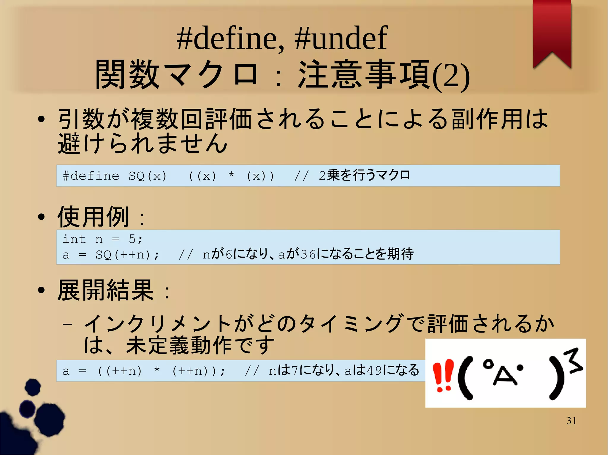 #define, #undef
        関数マクロ：注意事項(2)
●   引数が複数回評価されることによる副作用は
    避けられません
    #define SQ(x)   ((x) * (x))   // 2乗を行うマクロ

●   使用例：
    int n = 5;
    a = SQ(++n);    // nが6になり、aが36になることを期待

●   展開結果：
    –   インクリメントがどのタイミングで評価されるか
        は、未定義動作です
    a = ((++n) * (++n));   // nは7になり、aは49になる


                                                31
 