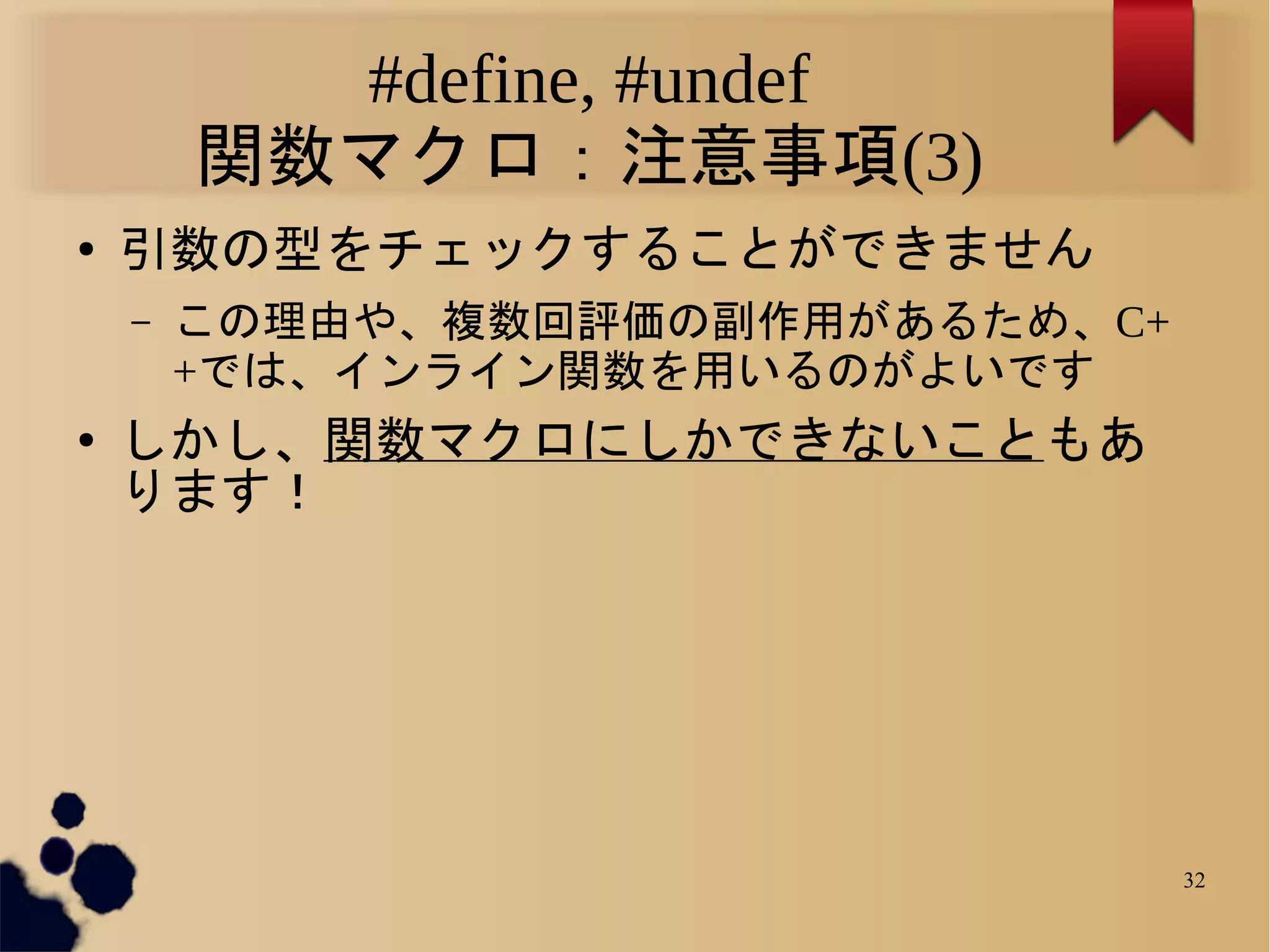 #define, #undef
        関数マクロ：注意事項(3)
●   引数の型をチェックすることができません
    –   この理由や、複数回評価の副作用があるため、C+
        +では、インライン関数を用いるのがよいです
●   しかし、関数マクロにしかできないこともあ
    ります！




                                  32
 