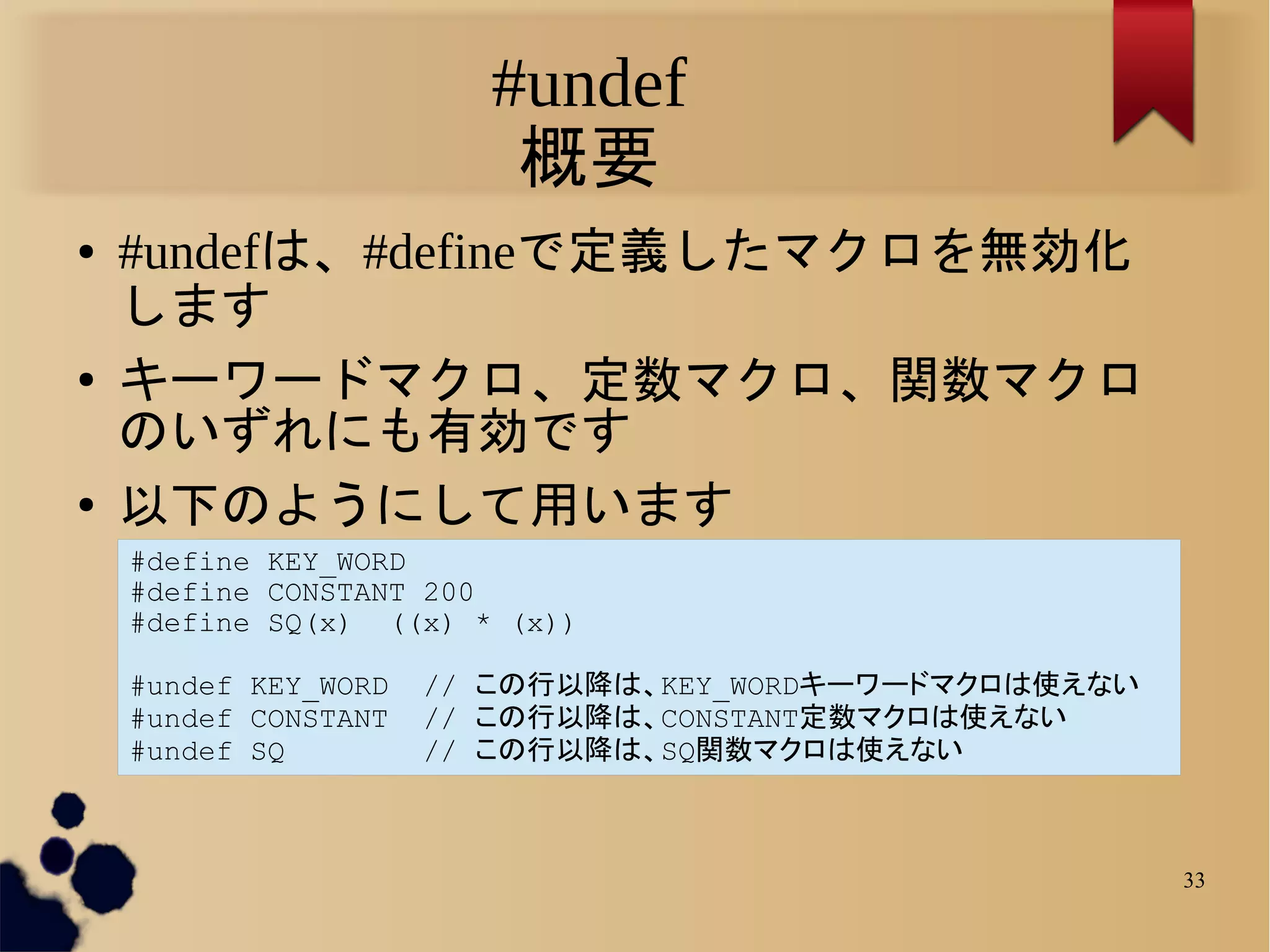 #undef
                         概要
●   #undefは、#defineで定義したマクロを無効化
    します
●   キーワードマクロ、定数マクロ、関数マクロ
    のいずれにも有効です
●   以下のようにして用います
    #define KEY_WORD
    #define CONSTANT 200
    #define SQ(x) ((x) * (x))

    #undef KEY_WORD   // この行以降は、KEY_WORDキーワードマクロは使えない
    #undef CONSTANT   // この行以降は、CONSTANT定数マクロは使えない
    #undef SQ         // この行以降は、SQ関数マクロは使えない



                                                        33
 